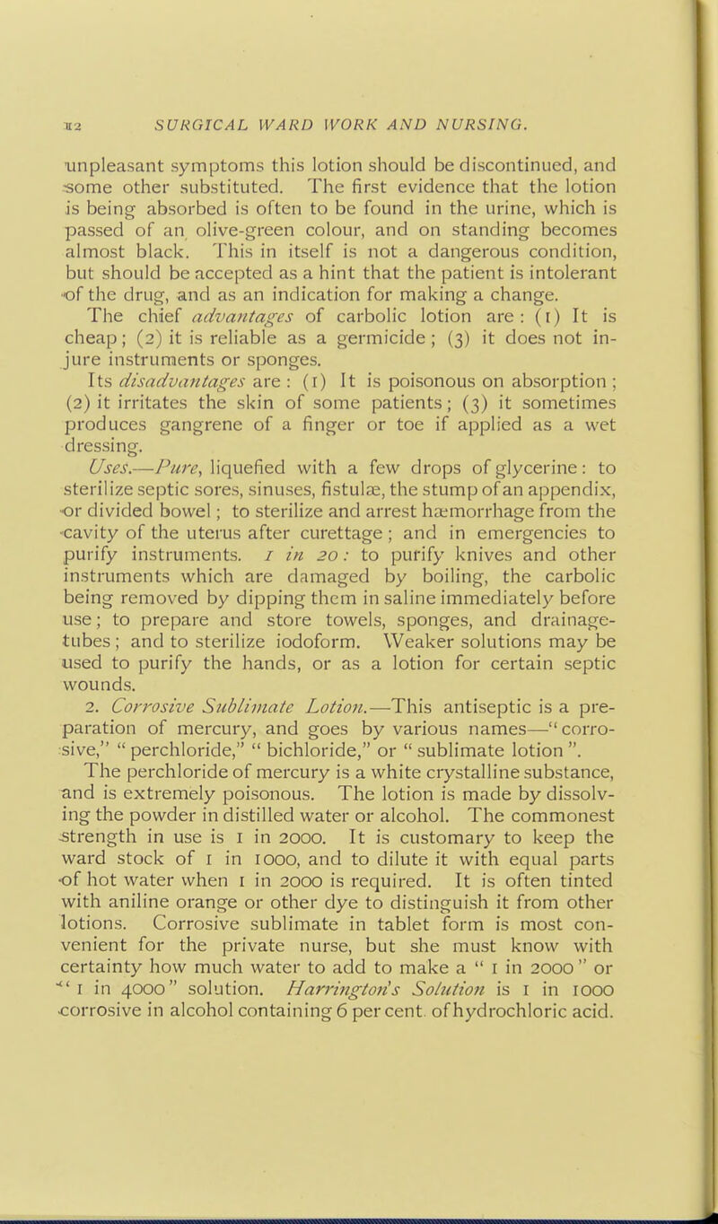 unpleasant symptoms this lotion should be discontinued, and -some other substituted. The first evidence that the lotion is being absorbed is often to be found in the urine, which is passed of an olive-green colour, and on standing becomes almost black. This in itself is not a dangerous condition, but should be accepted as a hint that the patient is intolerant ■of the drug, and as an indication for making a change. The chief advantages of carbolic lotion are: (r) It is cheap; (2) it is reliable as a germicide ; (3) it does not in- jure instruments or sponges. Its disadvantages are : (i) It is poisonous on absorption ; (2) it irritates the skin of some patients; (3) it sometimes produces gangrene of a finger or toe if applied as a wet dressing. Uses.—Pure, liquefied with a few drops of glycerine: to sterilize septic sores, sinuses, fistulas, the stump of an appendix, •or divided bowel; to sterilize and arrest haemorrhage from the ■cavity of the uterus after curettage; and in emergencies to purify instruments. / in 20: to purify knives and other instruments which are damaged by boiling, the carbolic being removed by dipping them in saline immediately before use; to prepare and store towels, sponges, and drainage- tubes ; and to sterilize iodoform. Weaker solutions may be used to purify the hands, or as a lotion for certain septic wounds. 2. Corrosive Sublimate Lotion.—This antiseptic is a pre- paration of mercury, and goes by various names—-corro- sive,  perchloride,  bichloride, or  sublimate lotion . The perchloride of mercury is a white crystalline substance, and is extremely poisonous. The lotion is made by dissolv- ing the powder in distilled water or alcohol. The commonest strength in use is i in 2000. It is customary to keep the ward stock of I in 1000, and to dilute it with equal parts of hot water when i in 2000 is required. It is often tinted with aniline orange or other dye to distinguish it from other lotions. Corrosive sublimate in tablet form is most con- venient for the private nurse, but she must know with certainty how much water to add to make a  I in 2000  or I in 4000 solution. Harringtoiis Solution is i in lOOO