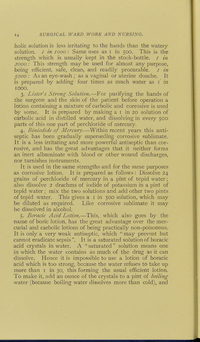 holic solution is less irritating to the hands than the watery solution. / m looo: Same uses as i in 500. This is the strength which is usually kept in the stock-bottle. / in 3000: This strength may be used for almost any purpose, being efficient, safe, clean, and readily procurable. / in ^000 : As an eye-wash ; as a vaginal or uterine douche. It is prepared by adding four times as much water as i in 1000. 3. Lister s Stroiig- Solution.—For purifying the hands of the surgeon and the skin of the patient before operation a lotion containing a mixture of carbolic and corrosive is used by some. It is prepared by making a i in 20 solution of carbolic acid in distilled water, and dissolving in every 500 parts of this one part of perchloride of mercury. 4. Biniodide of Mercury.—Within recent years this anti- septic has been gradually superseding corrosive sublimate. It is a less irritating and more powerful antiseptic than cor- rosive, and has the great advantages that it neither forms an inert albuminate with blood or other wound discharges, nor tarnishes instruments. It is used in the same strengths and for the same purposes as corrosive lotion. It is prepared as follows : Dissolve 24 grains of perchloride of mercury in a pint of tepid water; also dissolve 2 drachms of iodide of potassium in a pint of tepid water ; mix the two solutions and add other two pints of tepid water. This gives a I in 500 solution, which may be diluted as required. Like corrosive sublimate it may be dissolved in alcohol. 5. Boracic Acid Lotion.—This, which also goes by the name of boric lotion, has the great advantage over the mer- curial and carbolic lotions of being practically non-poisonous. It is only a very weak antiseptic, which  may prevent but cannot eradicate sepsis . It is a saturated solution of boracic acid crystals in water. A  saturated  solution means one in which the water contains as much of the drug as it can dissolve. Hence it is impossible to use a lotion of boracic acid which is too strong, because the water refuses to take up more than i in 30, this forming the usual efficient lotion. To make it, add an ounce of the crystals to a pint of boilijig water (because boiling water dissolves more than cold), and