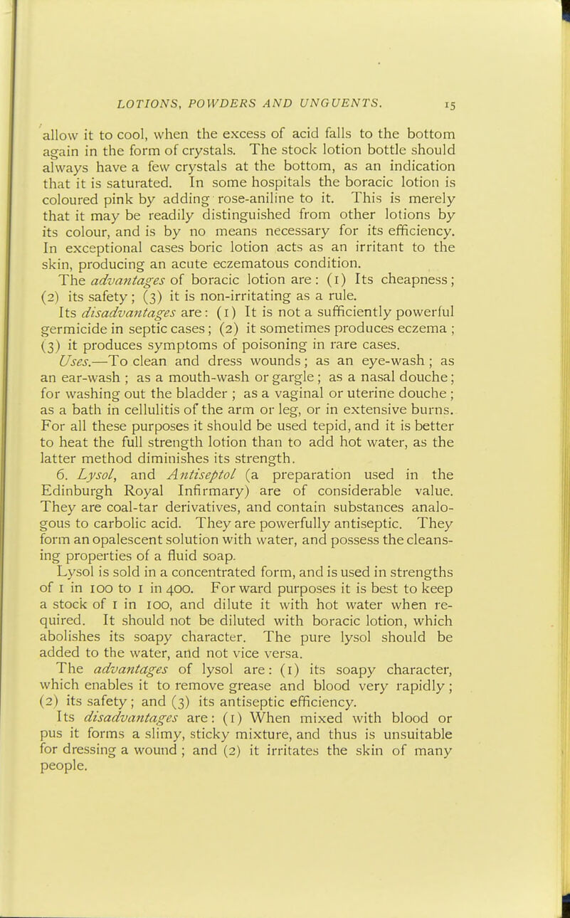 allow it to cool, when the excess of acid falls to the bottom again in the form of crystals. The stock lotion bottle should always have a few crystals at the bottom, as an indication that it is saturated. In some hospitals the boracic lotion is coloured pink by adding rose-aniline to it. This is merely that it may be readily distinguished from other lotions by its colour, and is by no means necessary for its efficiency. In exceptional cases boric lotion acts as an irritant to the skin, producing an acute eczematous condition. The advantages of boracic lotion are: (i) Its cheapness; (2) its safety; (3) it is non-irritating as a rule. Its disadvantages are: (r) It is not a sufficiently powerful germicide in septic cases ; (2) it sometimes produces eczema ; (3) it produces symptoms of poisoning in rare cases. Uses.—To clean and dress wounds; as an eye-wash ; as an ear-wash ; as a mouth-wash or gargle ; as a nasal douche; for washing out the bladder ; as a vaginal or uterine douche ; as a bath in cellulitis of the arm or leg, or in extensive burns. For all these purposes it should be used tepid, and it is better to heat the full strength lotion than to add hot water, as the latter method diminishes its strength. 6. Lysol, and Antiseptol (a preparation used in the Edinburgh Royal Infirmary) are of considerable value. They are coal-tar derivatives, and contain substances analo- gous to carbolic acid. They are powerfully antiseptic. They form an opalescent solution with water, and possess the cleans- ing properties of a fluid soap. Lysol is sold in a concentrated form, and is used in strengths of I in 100 to I in 400. Forward purposes it is best to keep a stock of I in 100, and dilute it with hot water when re- quired. It should not be diluted with boracic lotion, which abolishes its soapy character. The pure lysol should be added to the water, and not vice versa. The advantages of lysol are: (i) its soapy character, which enables it to remove grease and blood very rapidly; (2) its safety; and (3) its antiseptic efficiency. Its disadvajitages are: (i) When mixed with blood or pus it forms a slimy, sticky mixture, and thus is unsuitable for dressing a wound ; and (2) it irritates the skin of many people.