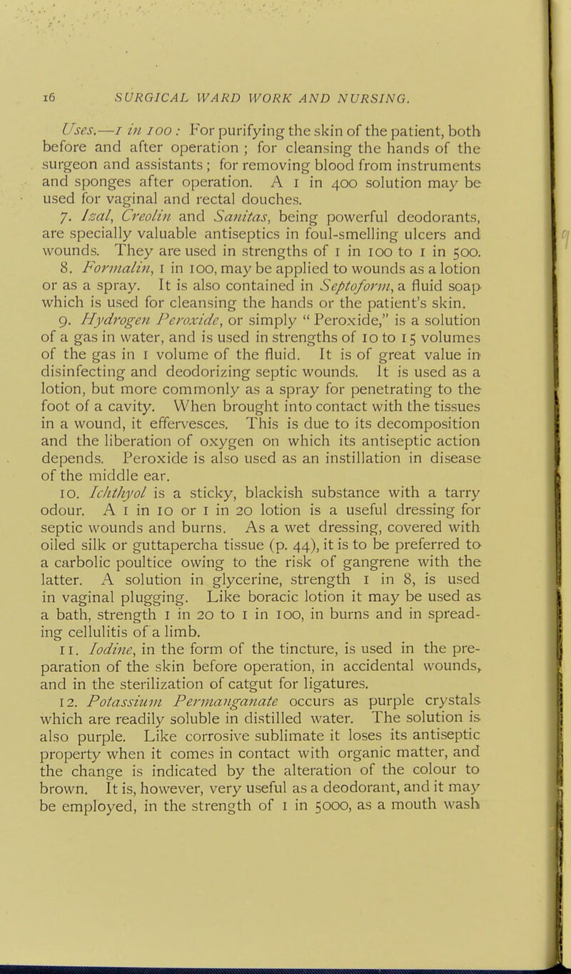 Uses.—/ in loo : For purifying the skin of the patient, both before and after operation ; for cleansing the hands of the surgeon and assistants ; for removing blood from instruments and sponges after operation. A I in 400 solution may be used for vaginal and rectal douches. 7. /.-Jill, Creolin and Sanitas, being powerful deodorants, are specially valuable antiseptics in foul-smelling ulcers and wounds. They are used in strengths of i in 100 to i in 500, 8. Formalin, I in 100, may be applied to wounds as a lotion or as a spray. It is also contained in Septoforvi, a fluid soap which is used for cleansing the hands or the patient's skin. 9. Hydrogen Peroxide, or simply  Peroxide, is a solution of a gas in water, and is used in strengths of 10 to 15 volumes of the gas in I volume of the fluid. It is of great value in disinfecting and deodorizing septic wounds. It is used as a lotion, but more commonly as a spray for penetrating to the foot of a cavity. When brought into contact with the tissues in a wound, it effervesce.s. This is due to its decomposition and the liberation of oxygen on which its antiseptic action depends. Peroxide is also used as an instillation in disease of the middle ear. 10. Iclitliyol is a sticky, blackish substance with a tarry odour. A I in 10 or I in 20 lotion is a useful dressing for septic wounds and burns. As a wet dressing, covered with oiled silk or guttapercha tissue (p. 44), it is to be preferred to a carbolic poultice owing to the risk of gangrene with the latter. A solution in glycerine, strength I in 8, is used in vaginal plugging. Like boracic lotion it may be used as a bath, strength I in 20 to I in 100, in burns and in spread- ing cellulitis of a limb. 11. Iodine, in the form of the tincture, is used in the pre- paration of the skin before operation, in accidental wounds, and in the sterilization of catgut for ligatures. 12. Potassium Permanganate occurs as purple crystals which are readily soluble in distilled water. The solution is also purple. Like corrosive sublimate it loses its antiseptic property when it comes in contact with organic matter, and the change is indicated by the alteration of the colour to brown. It is, however, very useful as a deodorant, and it may be employed, in the strength of i in 5000, as a mouth wash