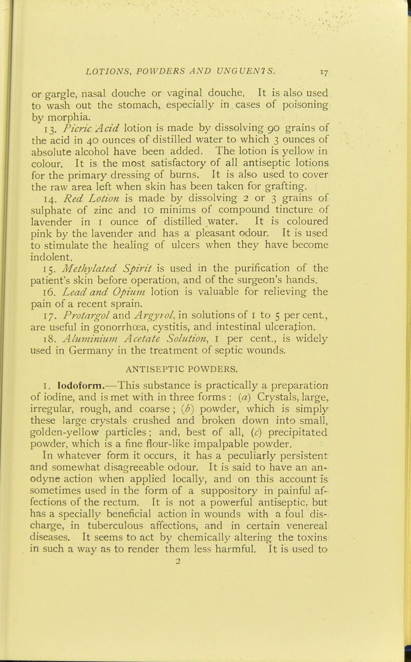 or gargle, nasal douche or vaginal douche. It is also used to wash out the stomach, especially in, cases of poisoning by morphia. 13. Picric Acid lotion is made by dissolving 90 grains of the acid in 40 ounces of distilled water to which 3 ounces of absolute alcohol have been added. The lotion is yellow in colour. It is the most satisfactory of all antiseptic lotions for the primary dressing of burns. It is also used to cover the raw area left when skin has been taken for grafting. 14. Red Lotion is made by dissolving 2 or 3 grains of sulphate of zinc and 10 minims of compound tincture of lavender in i ounce of distilled water. It is coloured pink by the lavender and has a pleasant odour. It is used to stimulate the healing of ulcers when they have become indolent. 15. Methylated Spirit is used in the purification of the patient's skin before operation, and of the surgeon's hands. 16. Lead and Opium lotion is valuable for relieving the pain of a recent sprain. 17. Protargol div\d Argyrol/m solutions of i to 5 percent, are useful in gonorrhoea, cystitis, and intestinal ulceration. 18. Aluminium Acetate Solution, I per cent., is widely used in Germany in the treatment of septic wounds. ANTISEPTIC POWDERS. I. Iodoform.-—This substance is practically a preparation of iodine, and is met with in three forms : {a) Crystals, large, irregular, rough, and coarse; {b) powder, which is simply these large crystals crushed and broken down into small, golden-yellow particles ; and, best of all, {c) precipitated powder, which is a fine flour-like impalpable powder. In whatever form it occurs, it has a peculiarly persistent and somewhat disagreeable odour. It is said to have an an- odyne action when applied locally, and on this account is sometimes used in the form of a suppository in painful af- fections of the rectum. It is not a powerful antiseptic, but has a specially beneficial action in wounds with a foul dis- charge, in tuberculous affections, and in certain venereal diseases. It seems to act by chemically altering the toxins in such a way as to render them less harmful. It is used to