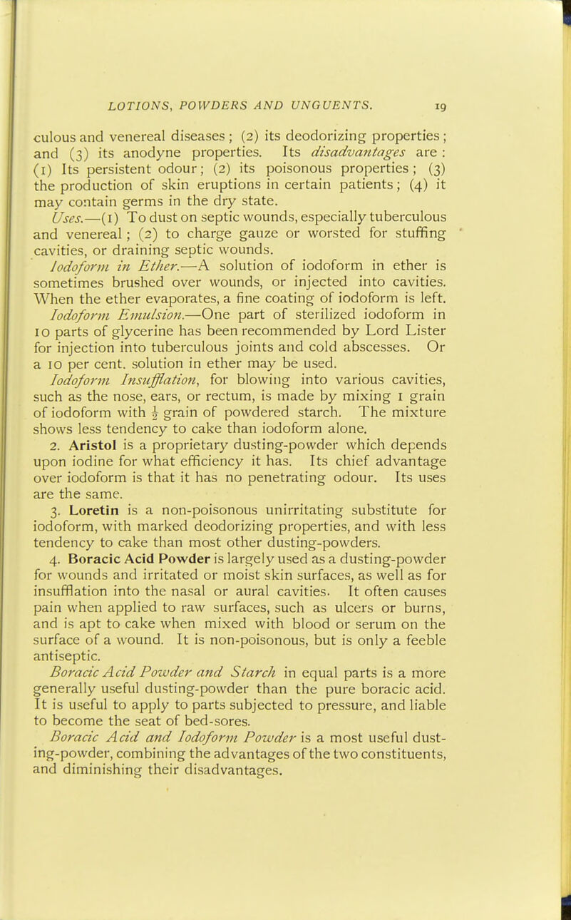 culous and venereal diseases ; (2) its deodorizing properties; and (3) its anodyne properties. Its disadvantages are: (l) Its persistent odour; (2) its poisonous properties; (3) the production of skin eruptions in certain patients; (4) it may contain germs in the dry state. Uses.—(i) To dust on septic wounds, especially tuberculous and venereal ; (2) to charge gauze or worsted for stuffing cavities, or draining septic wounds. Iodoform in Ether.—A solution of iodoform in ether is sometimes brushed over wounds, or injected into cavities. When the ether evaporates, a fine coating of iodoform is left. Iodoform Emulsion.—One part of sterilized iodoform in 10 parts of glycerine has been recommended by Lord Lister for injection into tuberculous joints and cold abscesses. Or a 10 per cent, solution in ether may be used. Iodoform Insufflation, for blowing into various cavities, such as the nose, ears, or rectum, is made by mixing i grain of iodoform with \ grain of powdered starch. The mixture shows less tendency to cake than iodoform alone. 2. Aristol is a proprietary dusting-powder which depends upon iodine for what efficiency it has. Its chief advantage over iodoform is that it has no penetrating odour. Its uses are the same. 3. Loretin is a non-poisonous unirritating substitute for iodoform, with marked deodorizing properties, and with less tendency to cake than most other dusting-powders. 4. Boracic Acid Powder is largely used as a dusting-powder for wounds and irritated or moist skin surfaces, as well as for insufflation into the nasal or aural cavities. It often causes pain when applied to raw surfaces, such as ulcers or burns, and is apt to cake when mixed with blood or serum on the surface of a wound. It is non-poisonous, but is only a feeble antiseptic. Boracic Acid Powder and Starch in equal parts is a more generally useful dusting-powder than the pure boracic acid. It is useful to apply to parts subjected to pressure, and liable to become the seat of bed-sores. Boracic Acid and Iodoform Powder is a most useful dust- ing-powder, combining the advantages of the two constituents, and diminishing their disadvantages.