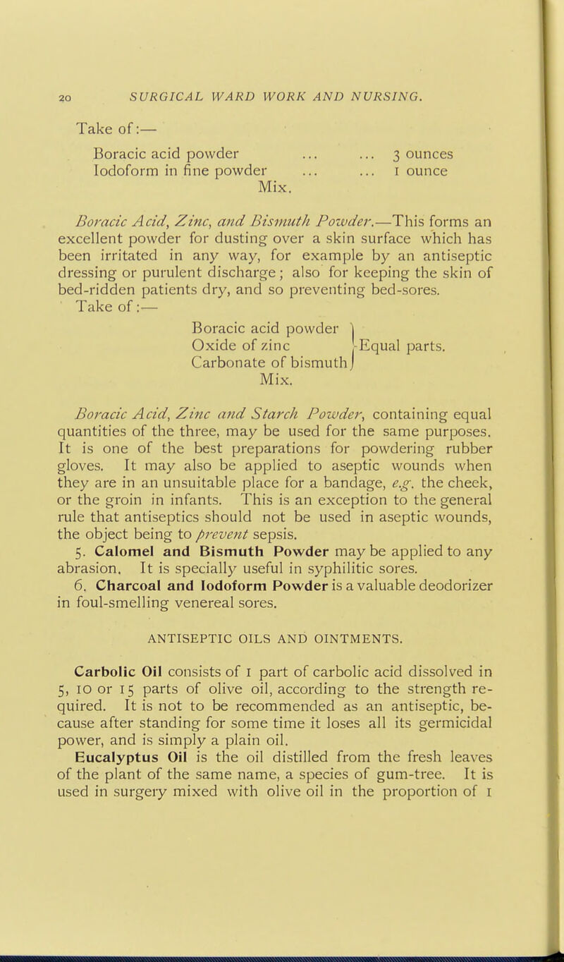 Take of:— Boracic acid powder Iodoform in fine powder 3 ounces I ounce Mix. Boracic Acid, Zinc, and Bismuth Pozvder.—This forms an excellent powder for dusting over a skin surface which has been irritated in any way, for example by an antiseptic dressing or purulent discharge; also for keeping the skin of bed-ridden patients dry, and so preventing bed-sores. Take of:— Boracic Acid, Zinc arid Starch Powder, containing equal quantities of the three, may be used for the same purposes. It is one of the best preparations for powdering rubber gloves. It may also be applied to aseptic wounds when they are in an unsuitable place for a bandage, e.g. the cheek, or the groin in infants. This is an exception to the general rule that antiseptics should not be used in aseptic wounds, the object being to prevent sepsis. 5. Calomel and Bismuth Powder may be applied to any abrasion. It is specially useful in syphilitic sores. 6. Charcoal and Iodoform Powder is a valuable deodorizer in foul-smelling venereal sores. Carbolic Oil consists of I part of carbolic acid dissolved in 5, 10 or 15 parts of olive oil, according to the strength re- quired. It is not to be recommended as an antiseptic, be- cause after standing for some time it loses all its germicidal power, and is simply a plain oil. Eucalyptus Oil is the oil distilled from the fresh leaves of the plant of the same name, a species of gum-tree. It is used in surgery mixed with olive oil in the proportion of i Boracic acid powder Oxide of zinc Carbonate of bismuth Equal parts. Mix. ANTISEPTIC OILS AND OINTMENTS.