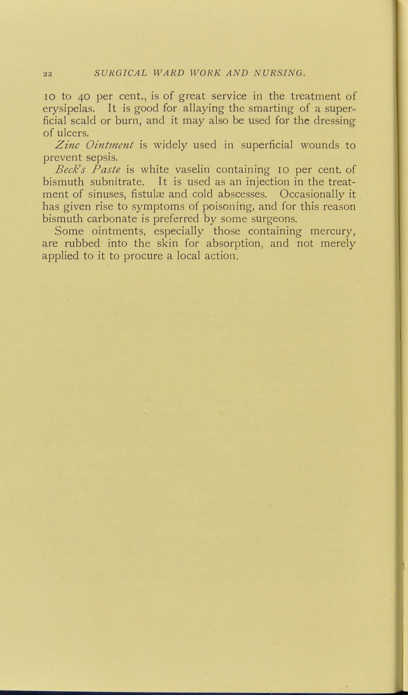 lO to 40 per cent., is of great service in the treatment of erysipelas. It is good for allaying the smarting of a super- ficial scald or burn, and it may also be used for the dressing of ulcers. ^mc Ointinefit is widely used in superficial wounds to prevent sepsis. Beck's Paste is white vaselin containing 10 per cent, of bismuth subnitrate. It is used as an injection in the treat- ment of sinuses, fistulas and cold abscesses. Occasionally it has given rise to symptoms of poisoning, and for this reason bismuth carbonate is preferred by some surgeons. Some ointments, especially those containing mercury, are rubbed into the skin for absorption, and not merely applied to it to procure a local action.