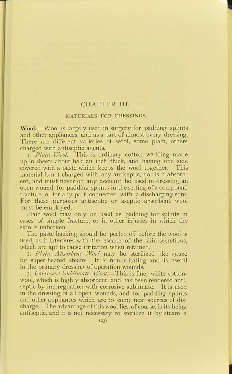 MATERIALS FOR DRESSINGS. Wool.—Wool is largely used in surgery for padding splints and other appliances, and as a part of almost every dressing. There are different varieties of wool, some plain, others charged with antiseptic agents. 1. Plain Wool.—This is ordinary cotton wadding made up in sheets about half an inch thick, and having one side covered with a paste which keeps the wool together. This material is not charged with any antiseptic, nor is it absorb- ent, and must never on any account be used in dressing an open wound, for padding splints in the setting of a compound fracture, or for any part connected with a discharging sore. For these purposes antiseptic or aseptic absorbent wool must be employed. Plain wool may only be used as padding for splints in cases of simple fracture, or in other injuries in which the skin is unbroken. The paste backing should be peeled off before the wool is used, as it interferes with the escape of the skin secretions, which are apt to cause irritation when retained. 2. Plain Absorbent Wool may be sterilized like gauze by super-heated steam. It is non-irritating and is useful in the primary dressing of operation wounds. 3. Corrosive Sublimate Wool.—This is fine, white cotton- wool, which is highly absorbent, and has been rendered anti- septic by impregnation with corrosive sublimate. It is used in the dressing of all open wounds, and for padding splints and other appliances which are to come near sources of dis- charge. The advantage of this wool lies, of course, in its being antiseptic, and it is not necessary to sterilize it by steam, a