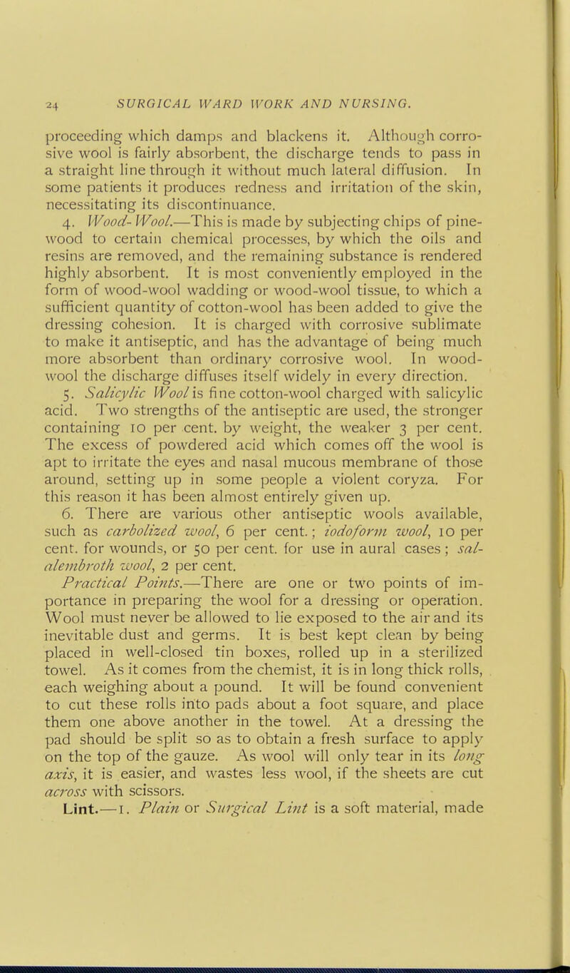 proceeding which damps and blackens it. Althoui^h corro- sive wool is fairly absorbent, the discharge tends to pass in a straight line through it without much lateral diffusion. In some patients it produces redness and irritation of the skin, necessitating its discontinuance. 4. Wood- Wool.—This is made by subjecting chips of pine- wood to certain chemical processes, by which the oils and resins are removed, and the remaining substance is rendered highly absorbent. It is most conveniently employed in the form of wood-wool wadding or wood-wool tissue, to which a sufficient quantity of cotton-wool has been added to give the dressing cohesion. It is charged with corrosive sublimate to make it antiseptic, and has the advantage of being much more absorbent than ordinary corrosive wool. In wood- wool the discharge diffuses itself widely in every direction. 5. Salicylic f^^ci?/is fine cotton-wool charged with salicylic acid. Two strengths of the antiseptic are used, the stronger containing 10 per cent, by weight, the weaker 3 per cent. The excess of powdered acid which comes off the wool is apt to irritate the eyes and nasal mucous membrane of those around, setting up in some people a violent coryza. For this reason it has been almost entirely given up. 6. There are various other antiseptic wools available, such as carbolized wool, 6 per cent.; iodoform zvool, i o per cent, for wounds, or 50 per cent, for use in aural cases ; sal- alembroth zvool, 2 per cent. Practical Points.—There are one or two points of im- portance in preparing the wool for a dressing or operation. Wool must never be allowed to lie exposed to the air and its inevitable dust and germs. It is best kept clean by being placed in well-closed tin boxes, rolled up in a sterilized towel. As it comes from the chemist, it is in long thick rolls, each weighing about a pound. It will be found convenient to cut these rolls into pads about a foot square, and place them one above another in the towel. At a dressing the pad should be split so as to obtain a fresh surface to apply on the top of the gauze. As wool will only tear in its lojig axis, it is easier, and wastes less wool, if the sheets are cut across with scissors. Lint.—I. Plain or Surgical Lint is a soft material, made