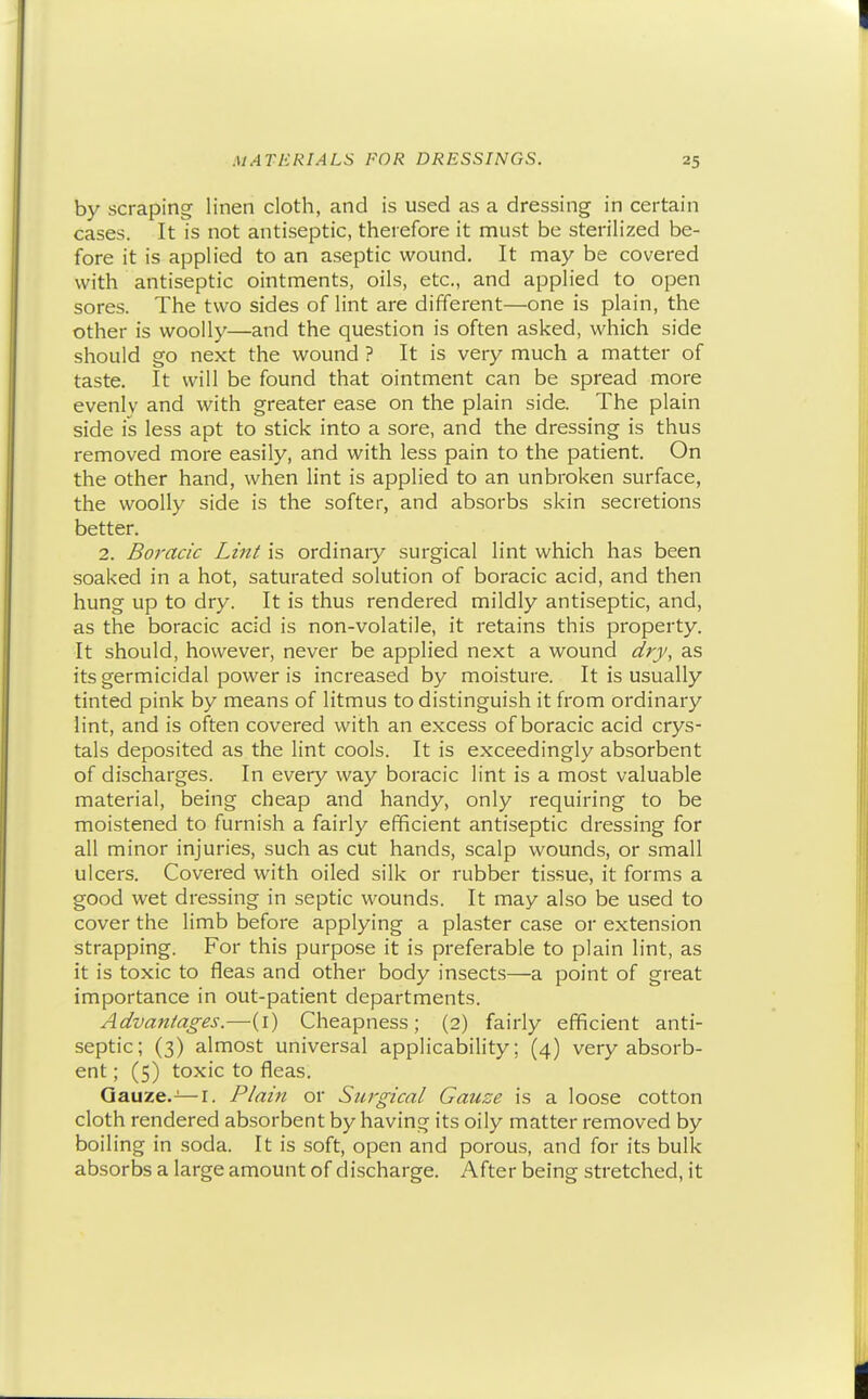 by scraping linen cloth, and is used as a dressing in certain cases. It is not antiseptic, therefore it must be sterilized be- fore it is applied to an aseptic wound. It may be covered with antiseptic ointments, oils, etc., and applied to open sores. The two sides of lint are different—one is plain, the other is woolly—and the question is often asked, which side should go next the wound ? It is very much a matter of taste. It will be found that ointment can be spread more evenly and with greater ease on the plain side. The plain side is less apt to stick into a sore, and the dressing is thus removed more easily, and with less pain to the patient. On the other hand, when lint is applied to an unbroken surface, the woolly side is the softer, and absorbs skin secretions better. 2. Boracic Lint is ordinary surgical lint which has been soaked in a hot, saturated solution of boracic acid, and then hung up to dry. It is thus rendered mildly antiseptic, and, as the boracic acid is non-volatile, it retains this property. It should, however, never be applied next a wound dry, as its germicidal power is increased by moisture. It is usually tinted pink by means of litmus to distinguish it from ordinary lint, and is often covered with an excess of boracic acid crys- tals deposited as the lint cools. It is exceedingly absorbent of discharges. In every way boracic lint is a most valuable material, being cheap and handy, only requiring to be moistened to furnish a fairly efficient antiseptic dressing for all minor injuries, such as cut hands, scalp wounds, or small ulcers. Covered with oiled silk or rubber tissue, it forms a good wet dressing in septic wounds. It may also be used to cover the limb before applying a plaster case or extension strapping. For this purpose it is preferable to plain lint, as it is toxic to fleas and other body insects—a point of great importance in out-patient departments. Advantages.—(i) Cheapness; (2) fairly efficient anti- septic; (3) almost universal applicability; (4) very absorb- ent ; (5) toxic to fleas. Gauze.—I. Plain or Surgical Gauze is a loose cotton cloth rendered absorbent by having its oily matter removed by boiling in soda. It is soft, open and porous, and for its bulk absorbs a large amount of discharge. After being stretched, it