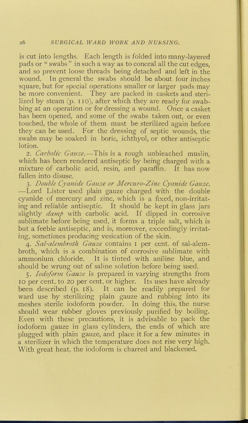 is cut into lengths. Each length is folded into many-layered pads or  swabs  in such a way as to conceal all the cut edges, and so prevent loose threads being detached and left in the wound. In general the swabs should be about four inches square, but for special operations smaller or larger pads may be more convenient. They are packed in caskets and steri- lized by steam (p. i lo), after which they are ready for swab- bing at an operation or for dressing a wound. Once a casket has been opened, and some of the swabs taken out, or even touched, the whole of them must be sterilized again before they can be used. For the dressing of septic wounds, the swabs may be soaked in boric, ichthyol, or other antiseptic lotion. 2. Carbolic Gauze.—This is a rough unbleached muslin, which has been rendered antiseptic by being charged with a mixture of carbolic acid, resin, and paraffin. It has now fallen into disuse. 3. Double Cyanide Gauze or Mercuro-Zinc Cyanide Gauze. —Lord Lister used plain gauze charged with the double cyanide of mercury and zinc, which is a fixed, non-irritat- ing and reliable antiseptic. It should be kept in glass jars slightly damp with carbolic acid. If dipped in corrosive sublimate before being used, it forms a triple salt, which is but a feeble antiseptic, and is, moreover, exceedingly irritat- ing, sometimes producing vesication of the skin. 4. Sal-alembroth Gauze contains I per cent, of sal-alem- broth, which is a combination of corrosive sublimate with ammonium chloride. It is tinted with aniline blue, and should be wrung out of saline solution before being used. 5. Iodoform Gauze is prepared in varying strengths from 10 per cent, to 20 per cent, or higher. Its uses have already been described (p. 18). It can be readily prepared for ward use by sterilizing plain gauze and rubbing into its meshes sterile iodoform powder. In doing this, the nurse should wear rubber gloves previously purified by boiling. Even with these precautions, it is advisable to pack the iodoform gauze in glass cylinders, the ends of which are plugged with plain gauze, and place it for a few minutes in a sterilizer in which the temperature does not rise very high. With great heat, the iodoform is charred and blackened.