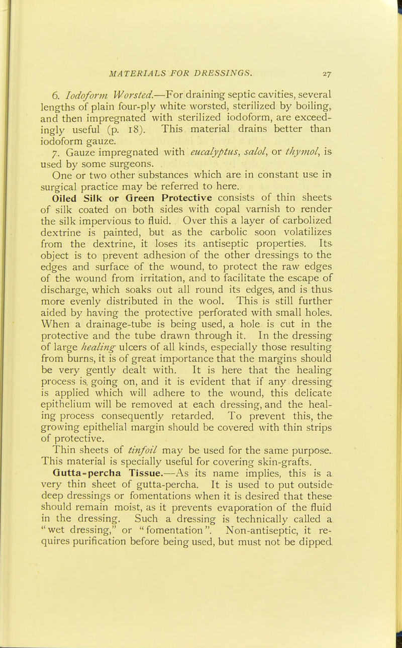 6. Iodoform Worsted.—For draining septic cavities, several lengths of plain four-ply white worsted, sterilized by boiling,, and then impregnated with sterilized iodoform, are exceed- ingly useful (p. 18). This material drains better than iodoform gauze. 7. Gauze impregnated with eucalyptus, salol, or thymol, is used by some surgeons. One or two other substances which are in constant use in surgical practice may be referred to here. Oiled Silk or Green Protective consists of thin sheets of silk coated on both sides with copal varnish to render the silk impervious to fluid. Over this a layer of carbolized dextrine is painted, but as the carbolic soon volatilizes from the dextrine, it loses its antiseptic properties. Its object is to prevent adhesion of the other dressings to the edges and surface of the wound, to protect the raw edges of the wound from irritation, and to facilitate the escape of discharge, which soaks out all round its edges, and is thus- more evenly distributed in the wool. This is still further aided by having the protective perforated with small holes. When a drainage-tube is being used, a hole is cut in the protective and the tube drawn through it. In the dressing of large healing ulcers of all kinds, especially those resulting from burns, it is of great importance that the margins should be very gently dealt with. It is here that the healing process is. going on, and it is evident that if any dressing is applied which will adhere to the wound, this delicate epithelium will be removed at each dressing, and the heal- ing process consequently retarded. To prevent this, the growing epithelial margin should be covered with thin strips of protective. Thin sheets of tinfoil may be used for the same purpose.. This material is specially useful for covering skin-grafts. Qutta-percha Tissue.—As its name implies, this is a very thin sheet of gutta-percha. It is used to put outside deep dressings or fomentations when it is desired that these should remain moist, as it prevents evaporation of the fluid in the dressing. Such a dressing is technically called a wet dressing, or fomentation. Non-antiseptic, it re- quires purification before being used, but mu.st not be dipped