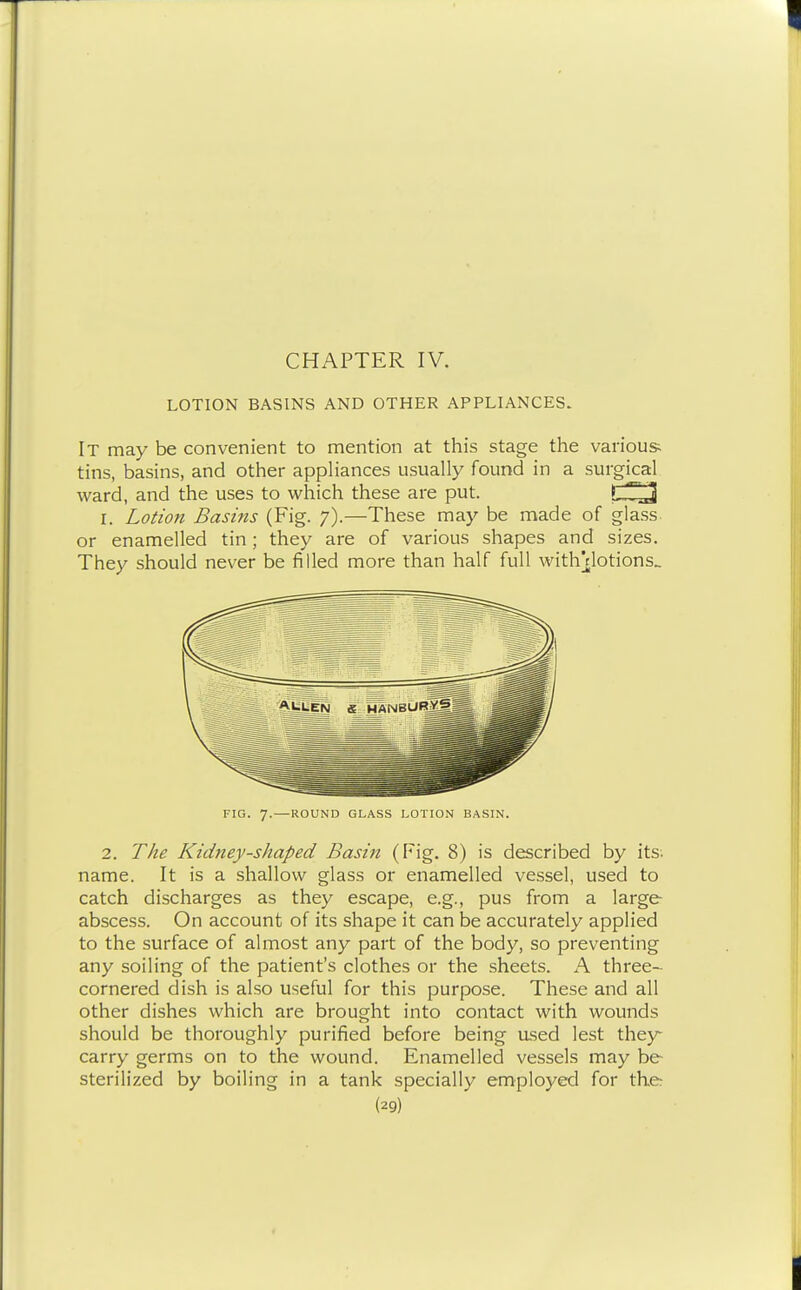 LOTION BASINS AND OTHER APPLIANCES. It may be convenient to mention at this stage the various tins, basins, and other appHances usually found in a surgical ward, and the uses to which these are put. I. Lotion Basms (Fig. 7).—These may be made of glass, or enamelled tin; they are of various shapes and sizes. They should never be filled more than half full with]flotions.. FIG. 7. ROUND GLASS LOIION BASIN. 2. The Kidney-shaped Basin (Fig. 8) is described by its. name. It is a shallow glass or enamelled vessel, used to catch discharges as they escape, e.g., pus from a large abscess. On account of its shape it can be accurately applied to the surface of almost any part of the body, so preventing any soiling of the patient's clothes or the sheets. A three- cornered dish is also useful for this purpose. These and all other dishes which are brought into contact with wounds should be thoroughly purified before being ased lest they carry germs on to the wound. Enamelled vessels may be sterilized by boiling in a tank specially employed for the