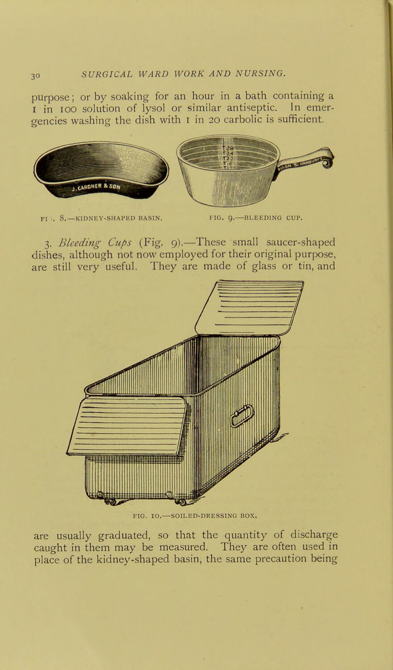 purpose; or by soaking for an hour in a bath containing a I in lOO solution of lysol or similar antiseptic. In emer- gencies washing the dish with I in 20 carbolic is sufficient. FI . 8.—KlDNEV-SHAl'KD BASIN. l-IG. 9.—BLEEDING CUP. 3. Bleeding Cups (Fig. 9).—These small saucer-shaped dishes, although not now employed for their original purpose, are still very useful. They are made of glass or tin, and FIG. 10.—SOILED-DRESSING BOX. are usually graduated, so that the quantity of discharge caught in them may be measured. They are often used in place of the kidney-shaped basin, the same precaution being