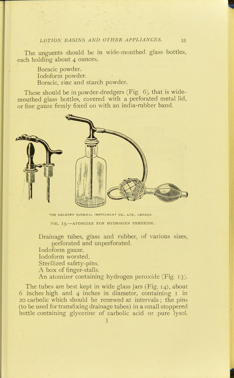 The unguents should be in wide-mouthed glass bottles, each holding about 4 ounces. Boracic powder. Iodoform powder. Boracic, zinc and starch powder. These should be in powder-dredgers (Fig. 6), that is wide- mouthed glass bottles, covered with a perforated metal lid, or fine gauze firmly fixed on with an india-rubber band. TV THE H0U80RN SURGICAL INSTRUMENT CO.. LTD., LONDON. FIG. 13. ATOMIZER FOR HYDROGEN PEROXIDE. Drainage tubes, glass and rubber, of various sizes, perforated and unperforated. Iodoform gauze. Iodoform worsted. Sterilized safety-pins. A box of finger-stalls. An atomizer containing hydrogen peroxide (Fig. 13). The tubes are best kept in wide glass jars (Fig. 14), about 6 inches high and 4 inches in diameter, containing i in 20 carbolic which should be renewed at intervals ; the pins (to be used for transfixing drainage tubes) in a small stoppered bottle containing glycerine of carbolic acid or pure lysol. 3