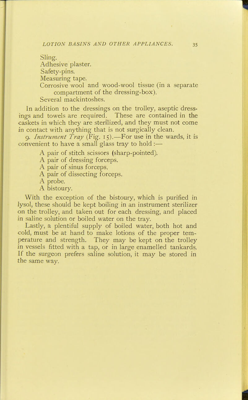 Sling. Adhesive plaster. Safety-pins. Measuring tape. Corrosive wool and wood-wool tissue (in a separate compartment of the dressing-box). Several mackintoshes. In addition to the dressings on the trolley, aseptic dress- ings and towels are required. These are contained in the caskets in which they are sterilized, and they must not come in contact with anything that is not surgically clean. 9. Instrument Tray (Fig. 15).—For use in the wards, it is convenient to have a small glass tray to hold :— A pair of stitch scissors (sharp-pointed). A pair of dressing forceps. A pair of sinus forceps. A pair of dissecting forceps. A probe. A bistoury. With the exception of the bistoury, which is purified in lysol, these should be kept boiling in an instrument sterilizer on the trolley, and taken out for each dressing, and placed in saline solution or boiled water on the tray. Lastly, a plentiful supply of boiled water, both hot and cold, must be at hand to make lotions of the proper tem- perature and strength. They may be kept on the trolley in vessels fitted with a tap, or in large enamelled tankards. If the surgeon prefers saline solution, it may be stored in the same way.