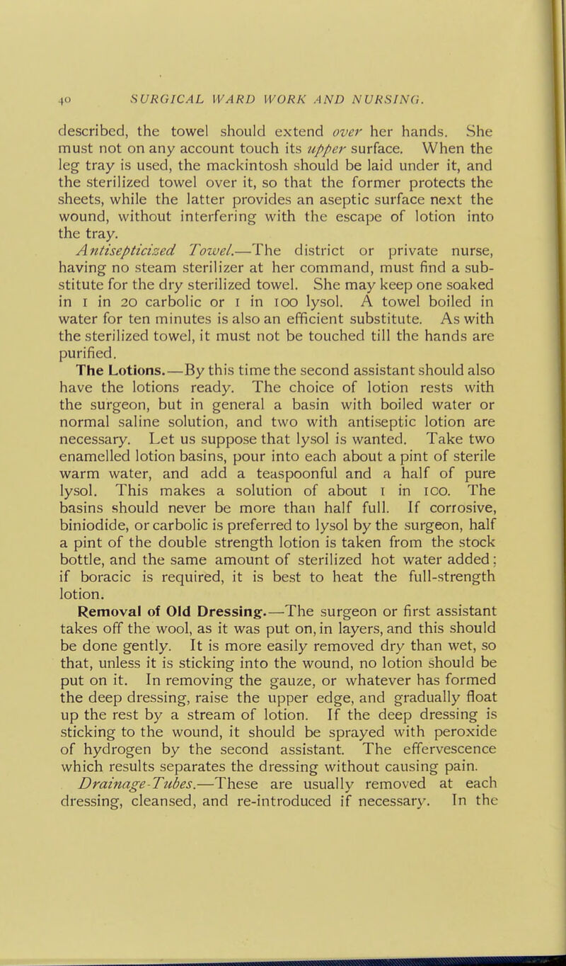 described, the towel should extend over her hands. She must not on any account touch its /(/)/>er surface. When the leg tray is used, the mackintosh should be laid under it, and the sterilized towel over it, so that the former protects the sheets, while the latter provides an aseptic surface next the wound, without interfering with the escape of lotion into the tray. Antisepticized Towel.—The district or private nurse, having no steam sterilizer at her command, must find a sub- stitute for the dry sterilized towel. She may keep one soaked in I in 20 carbolic or i in 100 lysol. A towel boiled in water for ten minutes is also an efficient substitute. As with the sterilized towel, it must not be touched till the hands are purified. The Lotions.—By this time the second assistant should also have the lotions ready. The choice of lotion rests with the surgeon, but in general a basin with boiled water or normal saline solution, and two with antiseptic lotion are necessary. Let us suppose that lysol is wanted. Take two enamelled lotion basins, pour into each about a pint of sterile warm water, and add a teaspoonful and a half of pure lysol. This makes a solution of about i in ico. The basins should never be more than half full. If corrosive, biniodide, or carbolic is preferred to lysol by the surgeon, half a pint of the double strength lotion is taken from the stock bottle, and the same amount of sterilized hot water added; if boracic is required, it is best to heat the full-strength lotion. Removal of Old Dressing.—The surgeon or first assistant takes off the wool, as it was put on, in layers, and this should be done gently. It is more easily removed dry than wet, so that, unless it is sticking into the wound, no lotion should be put on it. In removing the gauze, or whatever has formed the deep dressing, raise the upper edge, and gradually float up the rest by a stream of lotion. If the deep dressing is sticking to the wound, it should be sprayed with peroxide of hydrogen by the second assistant. The effervescence which results separates the dressing without causing pain. Drainage-Tubes.—These are usually removed at each dressing, cleansed, and re-introduced if necessary. In the