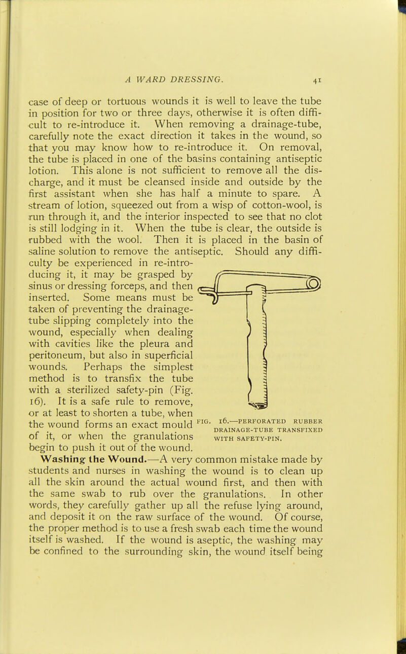 case of deep or tortuous wounds it is well to leave the tube in position for two or three days, otherwise it is often diffi- cult to re-introduce it. When removing a drainage-tube, carefully note the exact direction it takes in the wound, so that you may know how to re-introduce it. On removal, the tube is placed in one of the basins containing antiseptic lotion. This alone is not sufficient to remove all the dis- charge, and it must be cleansed inside and outside by the first assistant when she has half a minute to spare. A stream of lotion, squeezed out from a wisp of cotton-wool, is run through it, and the interior inspected to see that no clot is still lodging in it. When the tube is clear, the outside is Then it is placed in the basin of the antiseptic. Should any diffi- re-intro- 4 rubbed with the wool saline solution to remove culty be experienced in ducing it, it may be grasped by sinus or dressing forceps, and then inserted. Some means must be taken of preventing the drainage- tube slipping completely into the wound, especially when dealing with cavities like the pleura and peritoneum, but also in superficial wounds. Perhaps the simplest method is to transfix the tube with a sterilized safety-pin (Fig. 16). It is a safe rule to remove, or at least to shorten a tube, when the wound forms an exact mould of it, or when the granulations begin to push it out of the wound. Washing the Wound.—-A very common mistake made by students and nurses in washing the wound is to clean up all the skin around the actual wound first, and then with the same swab to rub over the granulations. In other words, they carefully gather up all the refuse lying around, and deposit it on the raw surface of the wound. Of course, the proper method is to use a fresh swab each time the wound itself is washed. If the wound is aseptic, the washing may be confined to the surrounding skin, the wound itself being FIG. 16. PERFORATED RUBBER DRAINAGE-TUBE TRANSFIXED WITH SAFETY-PIN.