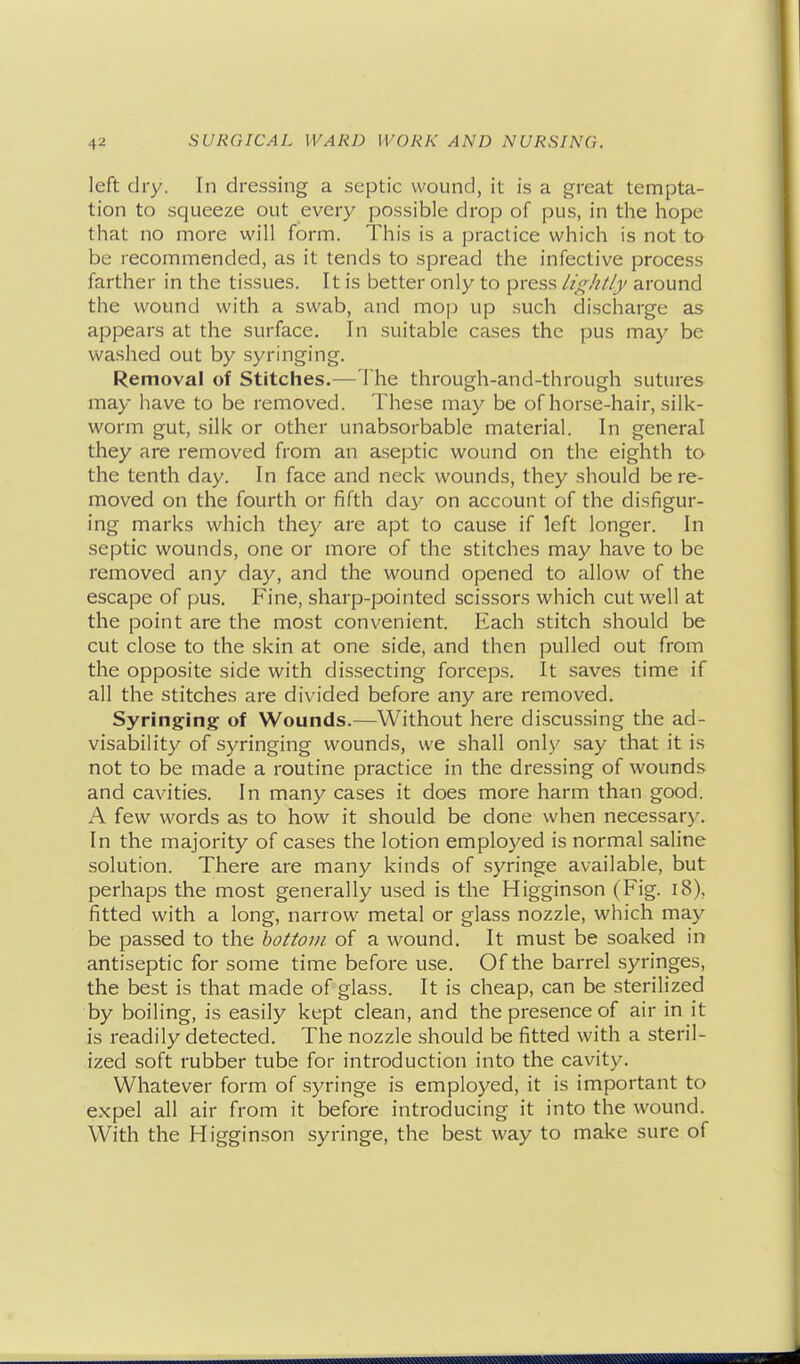 left dry. In dressing a septic wound, it is a great tempta- tion to squeeze out every possible drop of pus, in the hope that no more will form. This is a practice which is not to be recommended, as it tends to spread the infective process farther in the tissues. It is better only to press lightly around the wound with a swab, and mojj up such discharge as appears at the surface. In suitable cases the pus may be washed out by syringing. Removal of Stitches.— The through-and-through sutures may have to be removed. These may be of horse-hair, silk- worm gut, silk or other unabsorbable material. In general they are removed from an aseptic wound on the eighth to the tenth day. In face and neck wounds, they should be re- moved on the fourth or fifth day on account of the disfigur- ing marks which they are apt to cause if left longer. In septic wounds, one or more of the stitches may have to be removed any day, and the wound opened to allow of the escape of pus. Fine, sharp-pointed scissors which cut well at the point are the most convenient. Each stitch should be cut close to the skin at one side, and then pulled out from the opposite side with dissecting forceps. It saves time if all the stitches are divided before any are removed. Syringing of Wounds.—Without here discussing the ad- visability of syringing wounds, we shall only say that it is not to be made a routine practice in the dressing of wounds and cavities. In many cases it does more harm than good. A few words as to how it should be done when necessary. In the majority of cases the lotion employed is normal saline solution. There are many kinds of syringe available, but perhaps the most generally used is the Higginson (Fig. i8), fitted with a long, narrow metal or glass nozzle, which may be passed to the bottom of a wound. It must be soaked in antiseptic for some time before use. Of the barrel syringes, the best is that made of glass. It is cheap, can be sterilized by boiling, is easily kept clean, and the presence of air in it is readily detected. The nozzle should be fitted with a steril- ized soft rubber tube for introduction into the cavity. Whatever form of syringe is employed, it is important to expel all air from it before introducing it into the wound. With the Higginson syringe, the best way to make sure of