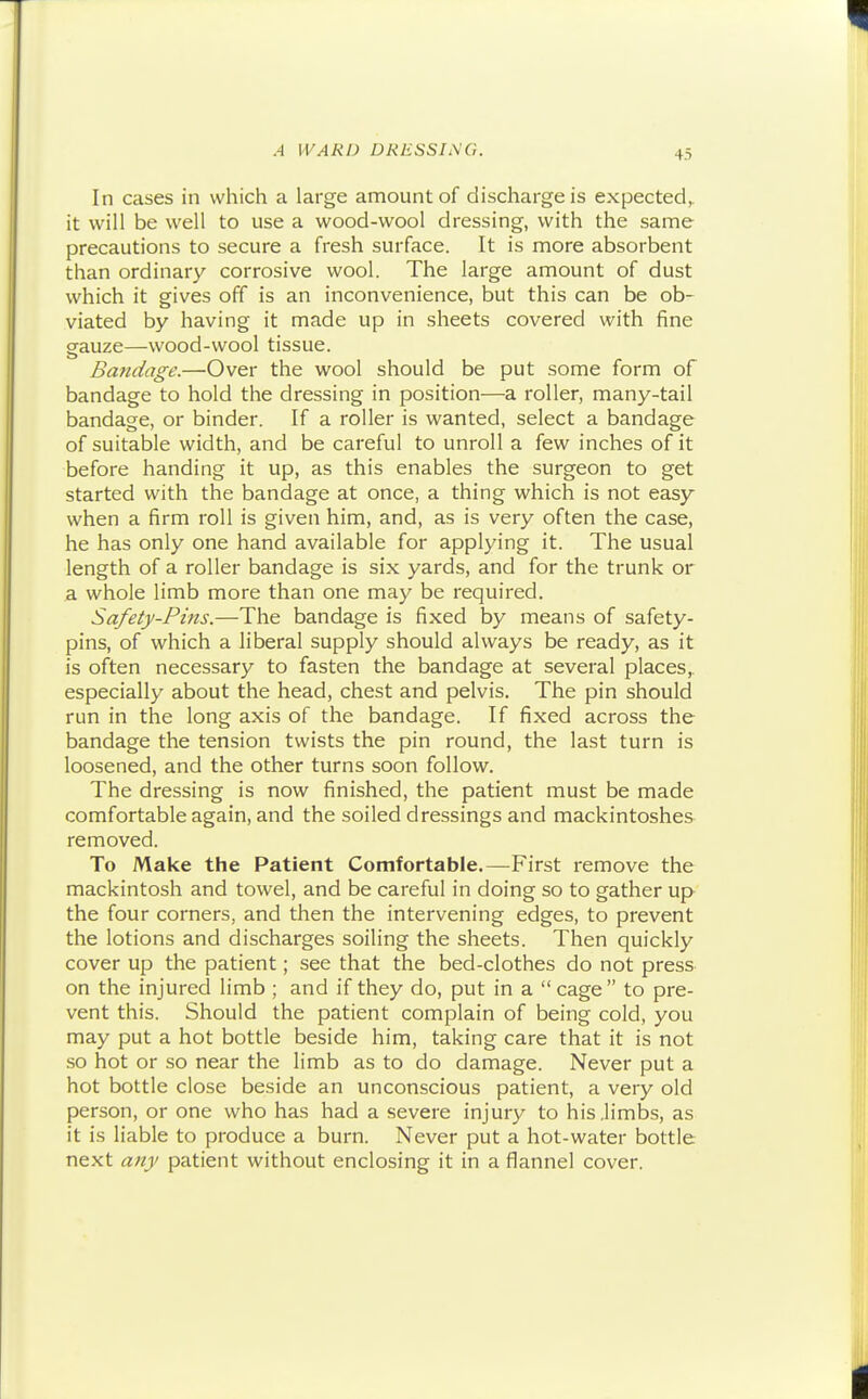 In cases in which a large amount of discharge is expected,, it will be well to use a wood-wool dressing, with the same precautions to secure a fresh surface. It is more absorbent than ordinary corrosive wool. The large amount of dust which it gives off is an inconvenience, but this can be ob- viated by having it made up in sheets covered with fine gauze—wood-wool tissue. Bandage.—Over the wool should be put some form of bandage to hold the dressing in position—a roller, many-tail bandage, or binder. If a roller is wanted, select a bandage of suitable width, and be careful to unroll a few inches of it before handing it up, as this enables the surgeon to get started with the bandage at once, a thing which is not easy when a firm roll is given him, and, as is very often the case, he has only one hand available for applying it. The usual length of a roller bandage is six yards, and for the trunk or a whole limb more than one may be required. Safety-Pins.—The bandage is fixed by means of safety- pins, of which a liberal supply should always be ready, as it is often necessary to fasten the bandage at several places,, especially about the head, chest and pelvis. The pin should run in the long axis of the bandage. If fixed across the bandage the tension twists the pin round, the last turn is loosened, and the other turns soon follow. The dressing is now finished, the patient must be made comfortable again, and the soiled dressings and mackintoshes removed. To Make the Patient Comfortable.—First remove the mackintosh and towel, and be careful in doing so to gather up the four corners, and then the intervening edges, to prevent the lotions and discharges soiling the sheets. Then quickly cover up the patient; see that the bed-clothes do not press on the injured limb; and if they do, put in a cage to pre- vent this. Should the patient complain of being cold, you may put a hot bottle beside him, taking care that it is not so hot or so near the limb as to do damage. Never put a hot bottle close beside an unconscious patient, a very old person, or one who has had a severe injury to his .limbs, as it is liable to produce a burn. Never put a hot-water bottle next any patient without enclosing it in a flannel cover.