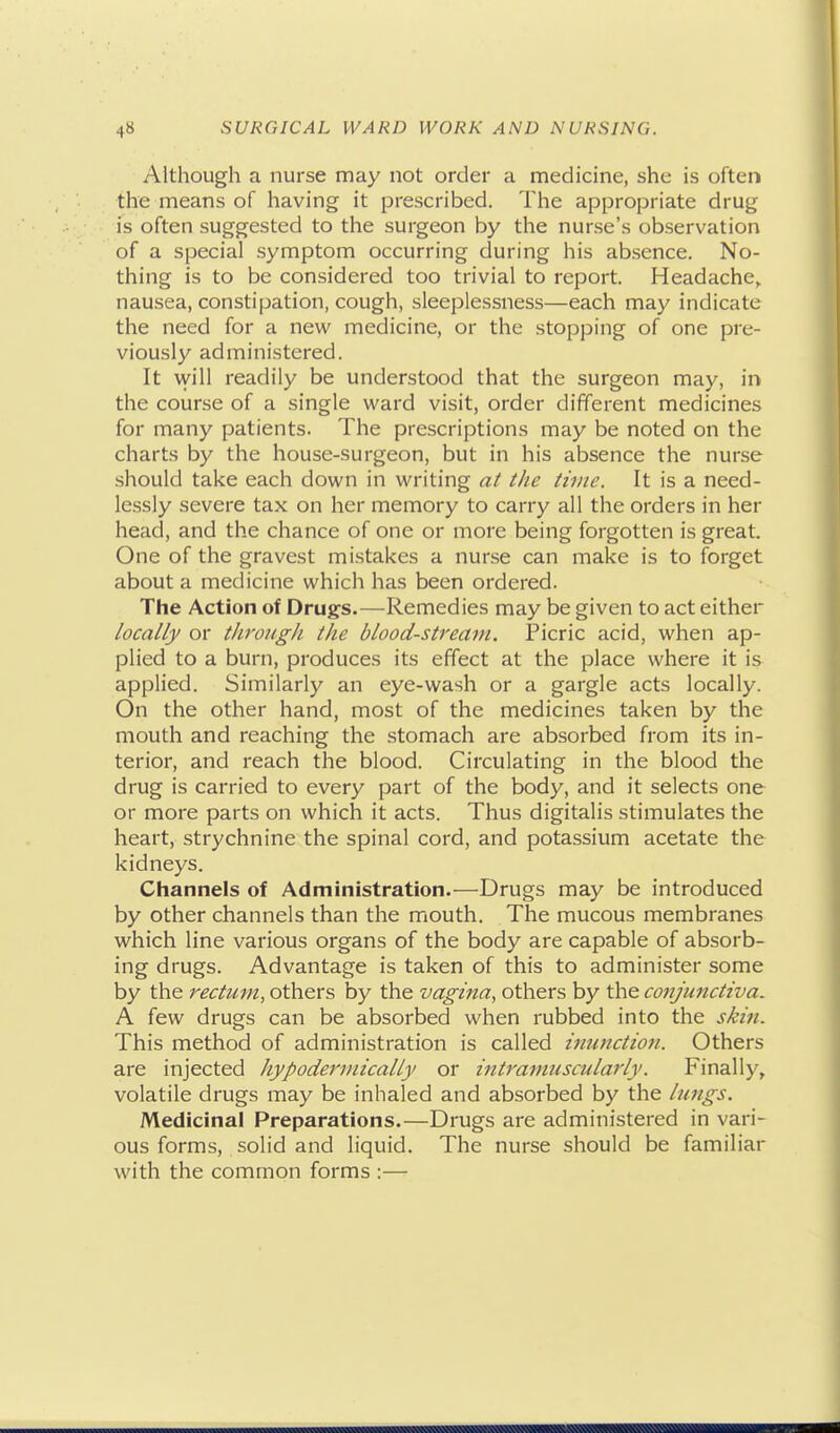 Although a nurse may not order a medicine, she is often the means of having it prescribed. The appropriate drug is often suggested to the surgeon by the nurse's observation of a special symptom occurring during his absence. No- thing is to be considered too trivial to report. Headache, nausea, constipation, cough, sleeplessness—each may indicate the need for a new medicine, or the stopping of one pre- viously administered. It vyill readily be understood that the surgeon may, in the course of a single ward visit, order different medicines for many patients. The prescriptions may be noted on the charts by the house-surgeon, but in his absence the nurse should take each down in writing at the time. It is a need- lessly severe tax on her memory to carry all the orders in her head, and the chance of one or more being forgotten is great. One of the gravest mistakes a nurse can make is to forget about a medicine which has been ordered. The Action of Drugs.—Remedies may be given to act either locally or through the blood-stream. Picric acid, when ap- plied to a burn, produces its effect at the place where it is applied. Similarly an eye-wash or a gargle acts locally. On the other hand, most of the medicines taken by the mouth and reaching the stomach are absorbed from its in- terior, and reach the blood. Circulating in the blood the drug is carried to every part of the body, and it selects one or more parts on which it acts. Thus digitalis stimulates the heart, strychnine the spinal cord, and potassium acetate the kidneys. Channels of Administration.—Drugs may be introduced by other channels than the mouth. The mucous membranes which line various organs of the body are capable of absorb- ing drugs. Advantage is taken of this to administer some by the rectum, others by the vagina., others by the conjunctiva. A few drugs can be absorbed when rubbed into the skin. This method of administration is called ittunction. Others are injected hypodermically or intramuscularly. Finally, volatile drugs may be inhaled and absorbed by the hmgs. Medicinal Preparations.—Drugs are administered in vari- ous forms, solid and liquid. The nurse should be familiar with the common forms :—