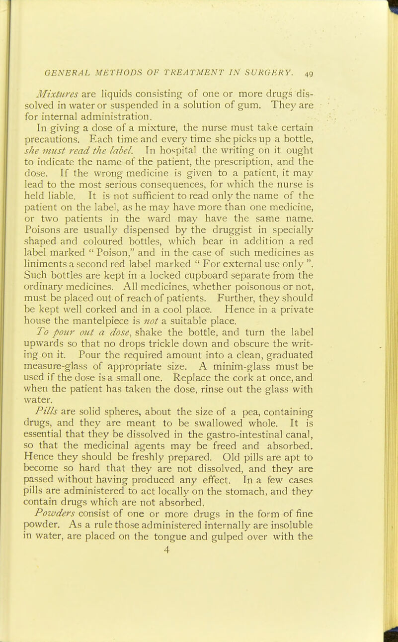 Mixtures dixe. liquids consisting of one or more drugs dis- solved in water or suspended in a solution of gum. They are for internal administration. In giving a dose of a mixture, the nurse must take certain precautions. Each time and every time she picks up a bottle, she must read the label. In ho'ipital the writing on it ought to indicate the name of the patient, the prescription, and the dose. If the wrong medicine is given to a patient, it may lead to the most serious consequences, for which the nurse is held liable. It is not sufficient to read only the name of Ihe patient on the label, as he may have more than one medicine, or two patients in the ward may have the same name. Poisons are usually dispensed by the druggist in specially shaped and coloured bottles, which bear in addition a red label marked  Poison, and in the case of such medicines as liniments a second red label marked  For external use only . Such bottles are kept in a locked cupboard separate from the ordinary medicines. All medicines, whether poisonous or not, mu.st be placed out of reach of patients. Further, they should be kept well corked and in a cool place. Hence in a private house the mantelpiece is not a suitable place. To pour out a dose, shake the bottle, and turn the label upwards so that no drops trickle down and obscure the writ- ing on it. Pour the required amount into a clean, graduated measure-glass of appropriate size. A minim-glass must be used if the do.se is a small one. Replace the cork at once, and when the patient has taken the dose, rinse out the glass with water. Pills are solid spheres, about the size of a pea, containing drugs, and they are meant to be swallowed whole. It is essential that they be dissolved in the gastro-intestinal canal, so that the medicinal agents may be freed and absorbed. Hence they should be freshly prepared. Old pills are apt to become so hard that they are not dissolved, and they are passed without having produced any effect. In a few cases pills are administered to act locally on the stomach, and they contain drugs which are not absorbed. Powders consist of one or more drugs in the form of fine powder. As a rule those administered internally are insoluble in water, are placed on the tongue and gulped over with the 4