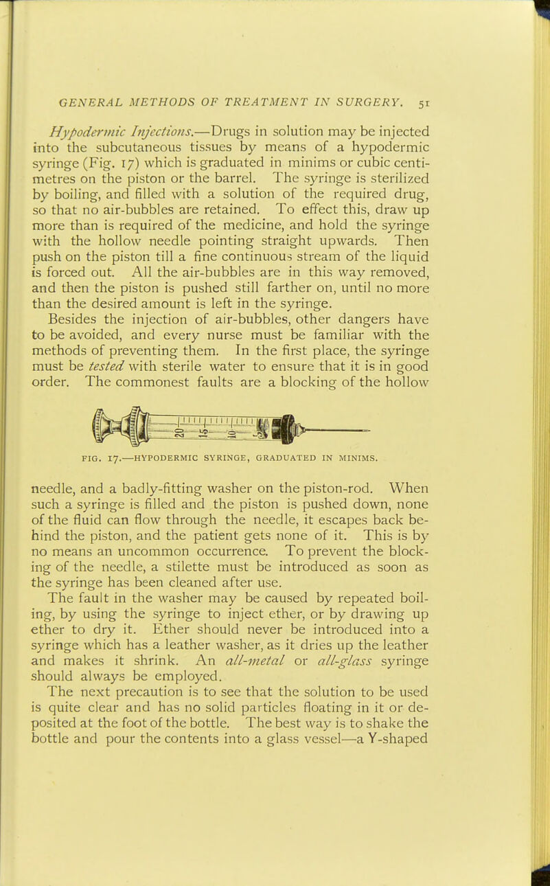 GENERAL METHODS OF TREATMENT IN SURGERY. 51 Hypodertnic htjcctions.—Drugs in solution may be injected into the subcutaneous tissues by means of a hypodermic syringe (Fig. 17) which is graduated in minims or cubic centi- metres on the piston or the barrel. The syringe is sterilized by boiling, and filled with a solution of the required drug, so that no air-bubbles are retained. To effect this, draw up more than is required of the medicine, and hold the syringe with the hollow needle pointing straight upwards. Then push on the piston till a fine continuous stream of the liquid is forced out. All the air-bubbles are in this way removed, and then the piston is pushed still farther on, until no more than the desired amount is left in the syringe. Besides the injection of air-bubbles, other dangers have to be avoided, and every nurse must be familiar with the methods of preventing them. In the first place, the syringe must be tested with sterile water to ensure that it is in good order. The commonest faults are a blocking of the hollow FIG. 17. HYPODERMIC SYRINGE, GRADUATED IN MINIMS. needle, and a badly-fitting washer on the piston-rod. When such a syringe is filled and the piston is pushed down, none of the fluid can flow through the needle, it escapes back be- hind the piston, and the patient gets none of it. This is by no means an uncommon occurrence. To prevent the block- ing of the needle, a stilette must be introduced as soon as the syringe has been cleaned after use. The fault in the washer may be caused by repeated boil- ing, by using the syringe to inject ether, or by drawing up ether to dry it. Ether should never be introduced into a syringe which has a leather washer, as it dries up the leather and makes it shrink. An all-metal or all-glass syringe should always be employed. The next precaution is to see that the solution to be used is quite clear and has no solid particles floating in it or de- posited at the foot of the bottle. The best way is to shake the bottle and pour the contents into a glass vessel—a Y-shaped