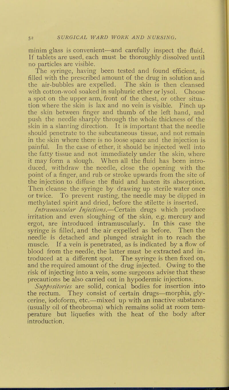 minim glass is convenient—and carefully inspect the fluid. If tablets are used, each must be thoroughly dissolved until no particles are visible. The syringe, having been tested and found efficient, is filled with the prescribed amount of the drug in solution and the air-bubbles are exi^elled. The skin is then cleansed with cotton-wool soaked in sulphuric ether or lysol. Choose a spot on the upper arm, front of the chest, or other situa- tion where the skin is lax and no vein is visible. Pinch up the skin between finger and thumb of the left hand, and push the needle sharply through the whole thickness of the skin in a slanting direction. It is important that the needle should penetrate to the subcutaneous tissue, and not remain in the skin where there is no loose space and the injection is painful. In the case of ether, it should be injected well into the fatty tissue and not immediately under the skin, where it may form a slough. When all the fluid has been intro- duced, withdraw the needle, close the opening with the point of a finger, and rub or stroke upwards from the site of the injection to diffuse the fluid and hasten its absorption. Then cleanse the syringe by drawing up sterile water once or twice. To prevent rusting, the needle may be dipped in methylated spirit and dried, before the stilette is inserted. Intramuscular Injections.—Certain drugs which produce irritation and even sloughing of the skin, e.g. mercury and ergot, are introduced intramuscularly. In this case the syringe is filled, and the air expelled as before. Then the needle is detached and plunged straight in to reach the muscle. If a vein is penetrated, as is indicated by a flow of blood from the needle, the latter must be extracted and in- troduced at a different spot. The syringe is then fixed on, and the required amount of the drug injected. Owing to the risk of injecting into a vein, some surgeons advise that these precautions be also carried out in hypodermic injections. Suppositories are solid, conical bodies for insertion into the rectum. They consist of certain drugs—morphia, gly- cerine, iodoform, etc.—mixed up with an inactive substance (usually oil of theobroma) which remains solid at room tem- perature but liquefies with the heat of the body after introduction.