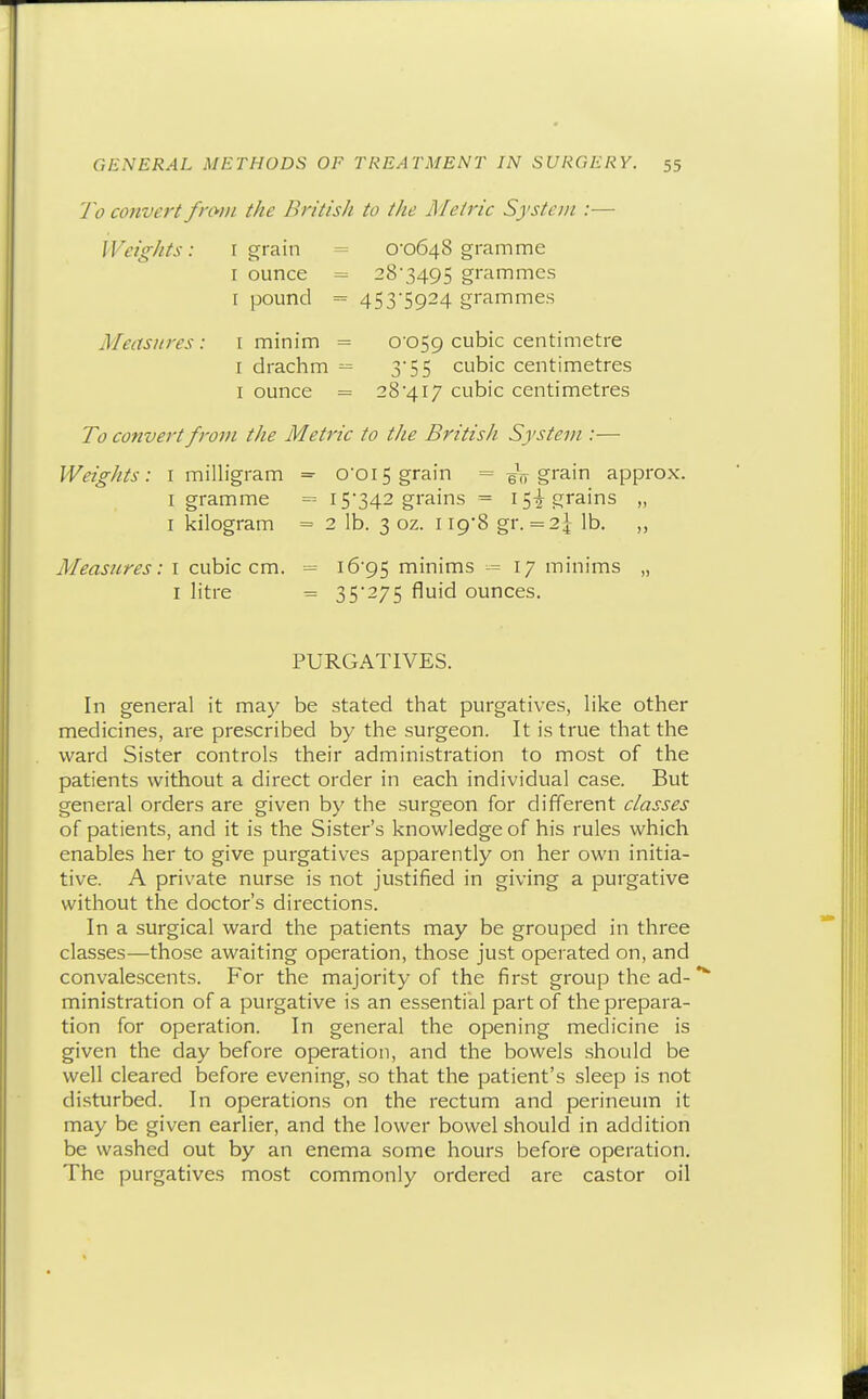 7'o convert fnvn the British to the Metric System :— WeigJits: r grain = 0-0648 gramme I ounce = 28'3495 gi'ammes I pound = 453-5924 grammes Measures: i minim = 0059 cubic centimetre I drachm = 3-55 cubic centimetres I ounce = 28417 cubic centimetres To convert from the Metric to the British System :— Weights: i milligram = 0-015 grain = grain approx. I gramme = 15-342 grains = 15-^ grains „ I kilogram = 2 lb. 3 oz. Ii9'8 gr. = 2^- lb. ,, Measures: I cubic cm. 16-95 minims -= 17 minims „ I litre = 35*275 fluid ounces. PURGATIVES. In general it may be stated that purgatives, like other medicines, are prescribed by the surgeon. It is true that the ward Sister controls their administration to most of the patients without a direct order in each individual case. But general orders are given by the surgeon for different classes of patients, and it is the Sister's knowledge of his rules which enables her to give purgatives apparently on her own initia- tive. A private nurse is not justified in giving a purgative without the doctor's directions. In a surgical ward the patients may be grouped in three classes—those awaiting operation, those just operated on, and convalescents. For the majority of the first group the ad-** ministration of a purgative is an essential part of the prepara- tion for operation. In general the opening medicine is given the day before operation, and the bowels should be well cleared before evening, so that the patient's sleep is not disturbed. In operations on the rectum and perineum it may be given earlier, and the lower bowel should in addition be washed out by an enema some hours before operation. The purgatives most commonly ordered are castor oil