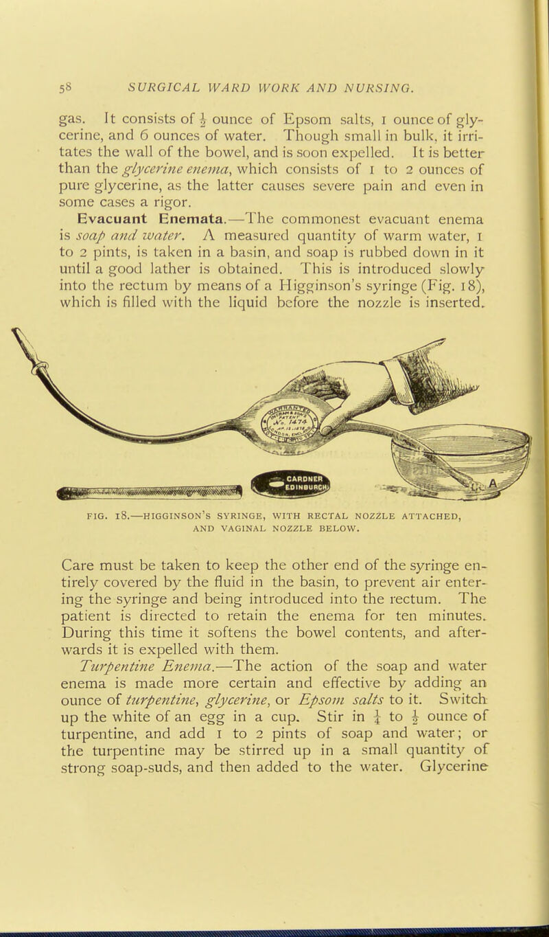 gas. It consists of ^ ounce of Epsom salts, i ounce of gly- cerine, and 6 ounces of water. Though small in bulk, it irri- tates the wall of the bowel, and is soon expelled. It is better than the glycerine enema, which consists of i to 2 ounces of pure glycerine, as the latter causes severe pain and even in some cases a rigor. Evacuant Enemata.—The commonest evacuant enema is soap and water. A measured quantity of warm water, I to 2 pints, is taken in a basin, and soap is rubbed down in it until a good lather is obtained. This is introduced slowly into the rectum by means of a Higginson's syringe (Fig, 18), which is filled with the liquid before the nozzle is inserted. FIG. 18.—higginson's SYRINGE, WITH RECTAL NOZZLE ATTACHED, AND VAGINAL NOZZLE BELOW. Care must be taken to keep the other end of the syringe en- tirely covered by the fluid in the basin, to prevent air enter- ing the syringe and being introduced into the rectum. The patient is directed to retain the enema for ten minutes. During this time it softens the bowel contents, and after- wards it is expelled with them. Turpentine Enema.—The action of the soap and water enema is made more certain and effective by adding an ounce of turpentine, glycerine, or Epsom salts to it. Switch up the white of an egg in a cup. Stir in \ to h ounce of turpentine, and add i to 2 pints of soap and water; or the turpentine may be stirred up in a small quantity of strong soap-suds, and then added to the water. Glycerine