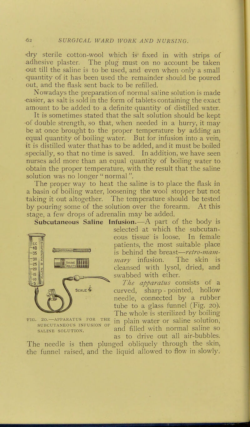 'dry sterile cotton-wool which is fixed in with strips of adhesive plaster. The plug must on no account be taken ■out till the saline is to be used, and even when only a small •quantity of it has been used the remainder should be poured out, and the flask sent back to be refilled. Nowadays the preparation of normal saline solution is made •easier, as salt is sold in the form of tablets containing the exact amount to be added to a definite quantity of distilled water. It is sometimes stated that the salt solution should be kept •of double strength, so that, when needed in a hurry, it may be at once brought to the proper temperature by adding an equal quantity of boiling water. But for infusion into a vein, it is distilled water that has to be added, and it must be boiled .specially, so that no time is saved. In addition, we have seen nurses add more than an equal quantity of boiling water to obtain the proper temperature, with the result that the saline solution was no longer  normal . The proper way to heat the saline is to place the flask in a basin of boiling water, loosening the wool stopper but not taking it out altogether. The temperature should be tested by pouring some of the solution over the forearm. At this stage, a few drops of adrenalin may be added. Subcutaneous Saline Infusion.—A part of the body is as to drive out all air-bubbles. The needle is then plunged obliquely through the skin, -the funnel raised, and the liquid allowed to flow in slowly. selected at which the subcutan- eous tissue is loose. In female patients, the most suitable place is behind the breast—retro-mam- mary infusion. The skin is cleansed with lysol, dried, and swabbed with ether. FIG. 20.—APPARATUS FOR THE SUBCUTANEOUS INFUSION OF SALINE SOLUTION. TJie apparatus consists of a curved, sharp - pointed, hollow needle, connected by a rubber tube to a glass funnel (Fig. 20). The whole is sterilized by boiling in plain water or saline solution, and filled with normal saline so