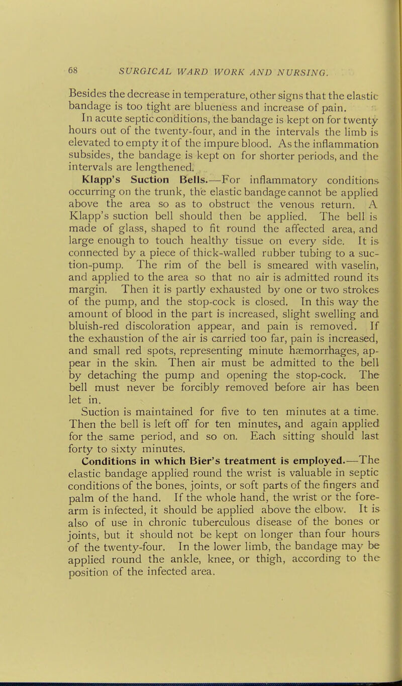 Besides the decrease in temperature, other signs that the elastic bandage is too tight are blueness and increase of pain. In acute septic conditions, the bandage is kept on for twenty hours out of the twenty-four, and in the intervals the limb is elevated to empty it of the impure blood. As the inflammation subsides, the bandage is kept on for shorter periods, and the intervals are lengthened. Klapp's Suction Bells.—For inflammatory conditions occurring on the trunk, the elastic bandage cannot be applied above the area so as to obstruct the venous return. A Klapp's suction bell should then be applied. The bell is made of glass, shaped to fit round the affected area, and large enough to touch healthy tissue on every side. It is connected by a piece of thick-walled rubber tubing to a suc- tion-pump. The rim of the bell is smeared with vaselin, and applied to the area so that no air is admitted round its margin. Then it is partly exhausted by one or two strokes of the pump, and the stop-cock is closed. In this way the amount of blood in the part is increased, slight swelling and bluish-red discoloration appear, and pain is removed. If the exhaustion of the air is carried too far, pain is increased, and small red spots, representing minute haemorrhages, ap- pear in the skin. Then air must be admitted to the bell by detaching the pump and opening the stop-cock. The bell must never be forcibly removed before air has been let in. Suction is maintained for five to ten minutes at a time. Then the bell is left off for ten minutes, and again applied for the same period, and so on. Each sitting should last forty to sixty minutes. Conditions in which Bier's treatment is employed.—The elastic bandage applied round the wrist is valuable in septic conditions of the bones, joints, or soft parts of the fingers and palm of the hand. If the whole hand, the wrist or the fore- arm is infected, it should be applied above the elbow. It is also of use in chronic tuberculous disease of the bones or joints, but it should not be kept on longer than four hours of the twenty-four. In the lower limb, the bandage may be applied round the ankle, knee, or thigh, according to the position of the infected area.