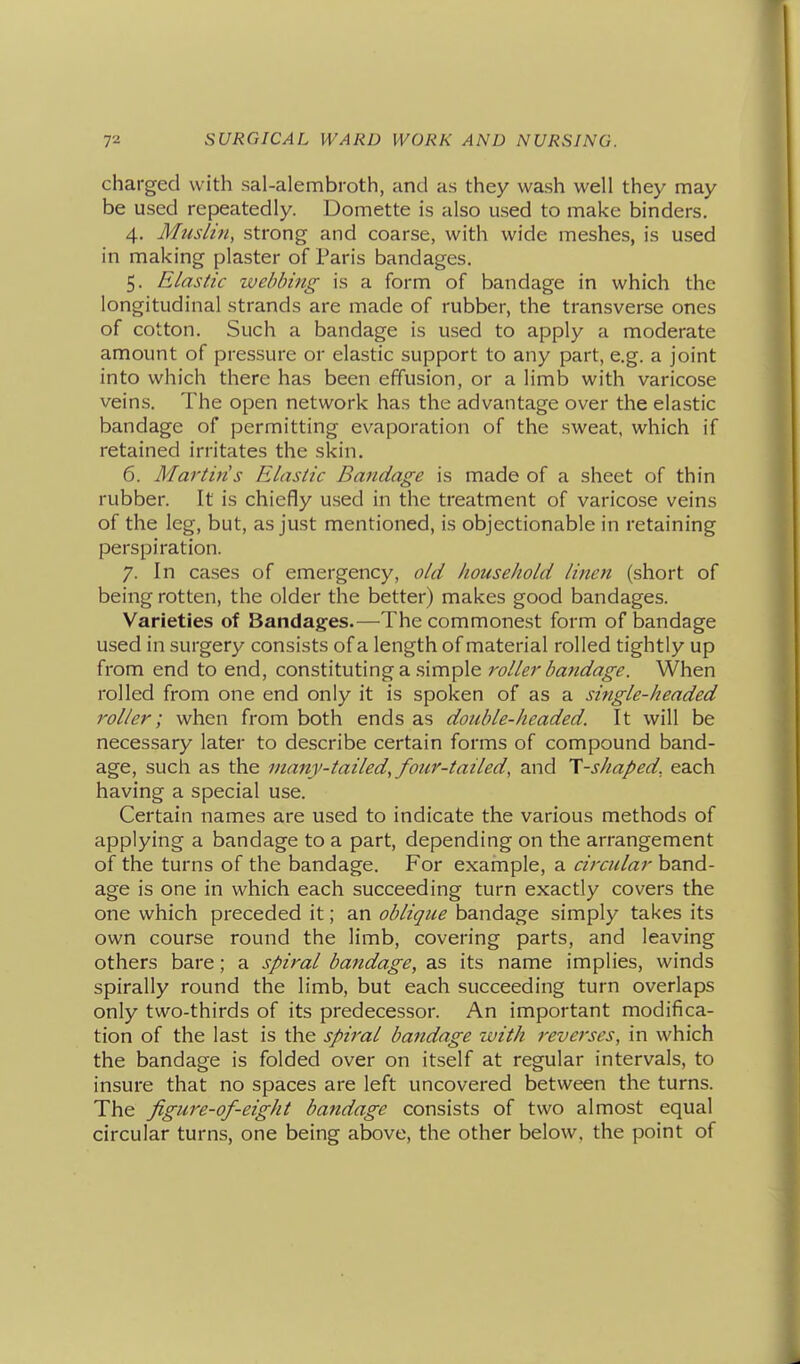 charged with sal-alembroth, and as they wash well they may be used repeatedly. Domette is also used to make binders. 4. Muslin, strong and coarse, with wide meshes, is used in making plaster of Paris bandages. 5. Elastic webbing is a form of bandage in which the longitudinal strands are made of rubber, the transverse ones of cotton. Such a bandage is used to apply a moderate amount of pressure or elastic support to any part, e.g. a joint into which there has been effusion, or a limb with varicose veins. The open network has the advantage over the elastic bandage of permitting evaporation of the sweat, which if retained irritates the skin. 6. Martins Elastic Bandage is made of a sheet of thin rubber. It is chiefly used in the treatment of varicose veins of the leg, but, as just mentioned, is objectionable in retaining perspiration. 7. In cases of emergency, old household linen (short of being rotten, the older the better) makes good bandages. Varieties of Bandages.—The commonest form of bandage used in surgery consists of a length of material rolled tightly up from end to end, constituting a .simple roller bafidage. When rolled from one end only it is spoken of as a single-headed roller; when from both ends as double-headed. It will be necessary later to describe certain forms of compound band- age, such as the many-tailed, four-tailed, and T-shaped, each having a special use. Certain names are used to indicate the various methods of applying a bandage to a part, depending on the arrangement of the turns of the bandage. For example, a circular band- age is one in which each succeeding turn exactly covers the one which preceded it; an oblique bandage simply takes its own course round the limb, covering parts, and leaving others bare; a spiral bandage, as its name implies, winds spirally round the limb, but each succeeding turn overlaps only two-thirds of its predecessor. An important modifica- tion of the last is the spiral bandage with reverses, in which the bandage is folded over on itself at regular intervals, to insure that no spaces are left uncovered between the turns. The figure-of-eight bandage consists of two almost equal circular turns, one being above, the other below, the point of