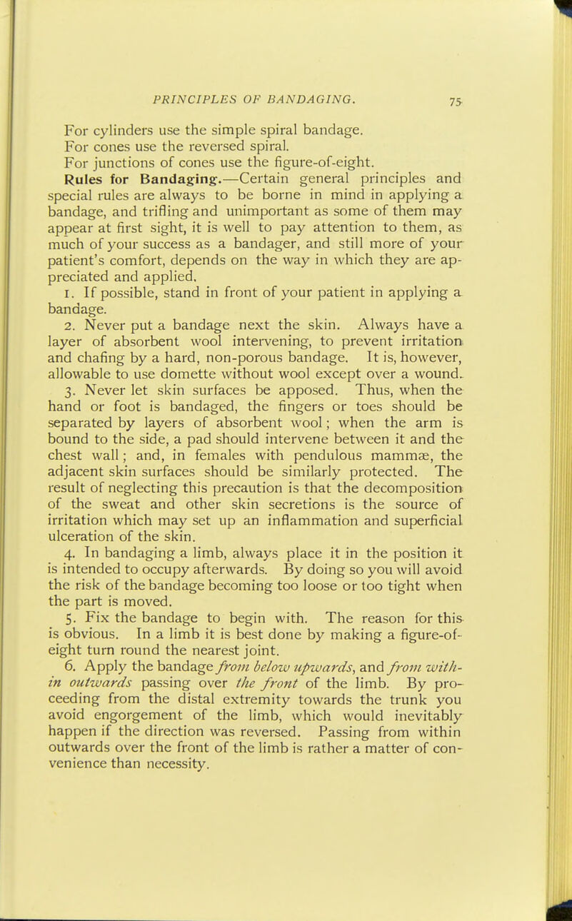 For cylinders use the simple spiral bandage. For cones use the reversed spiral. For junctions of cones use the figure-of-eight. Rules for Bandaging.—Certain general principles and special rules are always to be borne in mind in applying a bandage, and trifling and unimportant as some of them may appear at first sight, it is well to pay attention to them, as much of your success as a bandager, and still more of your patient's comfort, depends on the way in which they are ap- preciated and applied. 1. If possible, stand in front of your patient in applying a bandage. 2. Never put a bandage next the skin. Always have a layer of absorbent wool intervening, to prevent irritation, and chafing by a hard, non-porous bandage. It is, however, allowable to use domette without wool except over a wound. 3. Never let skin surfaces be apposed. Thus, when the hand or foot is bandaged, the fingers or toes should be separated by layers of absorbent wool; when the arm is bound to the side, a pad should intervene between it and the chest wall; and, in females with pendulous mammae, the adjacent skin surfaces should be similarly protected. The result of neglecting this precaution is that the decomposition of the sweat and other skin secretions is the source of irritation which may set up an inflammation and superficial ulceration of the skin. 4. In bandaging a limb, always place it in the position it is intended to occupy afterwards. By doing so you will avoid the risk of the bandage becoming too loose or too tight when the part is moved. 5. Fix the bandage to begin with. The reason for this is obvious. In a limb it is best done by making a figure-of- eight turn round the nearest joint. 6. Apply the bandage /ro7U below upwards, and from with- in outwards passing over the front of the limb. By pro- ceeding from the distal extremity towards the trunk you avoid engorgement of the limb, which would inevitably happen if the direction was reversed. Passing from within outwards over the front of the limb is rather a matter of con- venience than necessity.