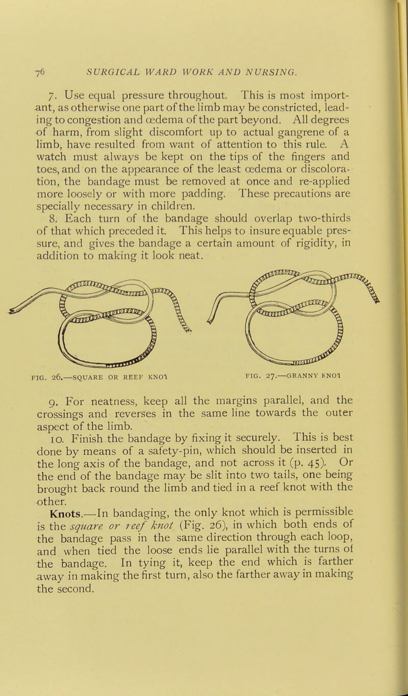 7. Use equal pressure throughout. This is most import- ant, as otherwise one part of the limb may be constricted, lead- ing to congestion and oedema of the part beyond. All degrees of harm, from slight discomfort up to actual gangrene of a limb, have resulted from want of attention to this rule. A watch must always be kept on the tips of the fingers and toes, and on the appearance of the least cedema or discolora- tion, the bandage must be removed at once and re-applied more loosely or with more padding. These precautions are specially necessary in children. 8. Each turn of the bandage should overlap two-thirds of that which preceded it. This helps to insure equable pres- sure, and gives the bandage a certain amount of rigidity, in addition to making it look neat. FIG. 26.—SQUARE OR REEF KNOl EIG. 27.—GRANNY KNOT 9, For neatness, keep all the margins parallel, and the crossings and reverses in the same line towards the outer aspect of the limb. 10. Finish the bandage by fixing it securely. This is best done by means of a safety-pin, which should be inserted in the long axis of the bandage, and not across it (p, 45). Or the end of the bandage may be slit into two tails, one being brought back round the limb and tied in a reef knot with the other. Knots.—In bandaging, the only knot which is permissible is the square or reef knot (Fig. 26), in which both ends of the bandage pass in the same direction through each loop, and when tied the loose ends lie parallel with the turns of the bandage. In tying it, keep the end which is farther away in making the first turn, also the farther away in making the second.