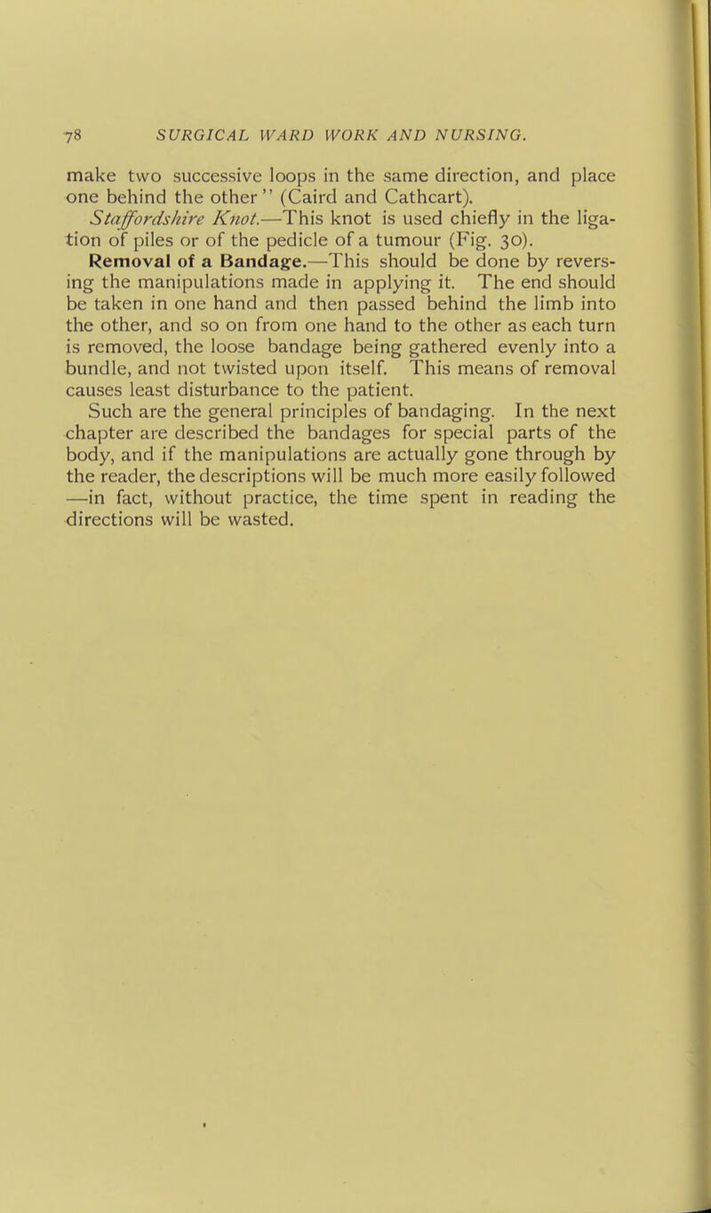 make two successive loops in the same direction, and place one behind the other (Caird and Cathcart), Staffordshire Knot.—This knot is used chiefly in the liga- tion of piles or of the pedicle of a tumour (Fig. 30). Removal of a Bandage.—^This should be done by revers- ing the manipulations made in applying it. The end should be taken in one hand and then passed behind the limb into the other, and so on from one hand to the other as each turn is removed, the loose bandage being gathered evenly into a bundle, and not twisted upon itself. This means of removal causes least disturbance to the patient. Such are the general principles of bandaging. In the next chapter are described the bandages for special parts of the body, and if the manipulations are actually gone through by the reader, the descriptions will be much more easily followed —in fact, without practice, the time spent in reading the directions will be wasted.