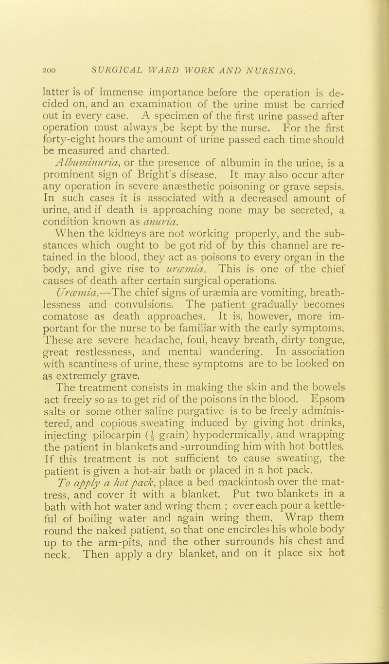 latter is of immense importance before the operation is de- cided on, and an examination of the urine must be carried out in every case. A specimen of the first urine passed after operation must always .be kept by the nurse. For the first forty-eight hours the amount of urine passed each time should be measured and charted. Albuiniiiuria, or the presence of albumin in the urine, is a prominent sign of Bright's disease. It may also occur after any operation in severe anaesthetic poisoning or grave sepsis. In such cases it is associated with a decreased amount of urine, and if death is approaching none may be secreted, a condition known as anuria. When the kidneys are not working properly, and the sub- stances which ought to be got rid of by this channel are re- tained in the blood, they act as poisons to every organ in the body, and give rise to urmnia. This is one of the chief causes of death after certain surgical operations. Urceviia.—The chief signs of uraemia are vomiting, breath- lessness and convulsions. The patient gradually becomes comatose as death approaches. It is, however, more im- portant for the nurse to be familiar with the early symptoms. These are severe headache, foul, heavy breath, dirty tongue, great restlessness, and mental wandering. In association with scantiness of urine, these symptoms are to be looked on as extremely grave. The treatment consists in making the skin and the bowels act freely so as to get rid of the poisons in the blood. Epsom' salts or some other saline purgative is to be freely adminis- tered, and copious sweating induced by giving hot drinks, injecting pilocarpin {\ grain) hypodermically, and wrapping the patient in blankets and >urrounding him with hot bottles. If this treatment is not sufficient to cause sweating, the patient is given a hot-air bath or placed in a hot pack. To apply a hot pack, place a bed mackintosh over the mat- tress, and cover it with a blanket. Put two blankets in a bath with hot water and wring them ; over each pour a kettle- ful of boiling water and again wring them. Wrap them round the naked patient, so that one encircles his whole body up to the arm-pits, and the other surrounds his chest and neck. Then apply a dry blanket, and on it place six hot