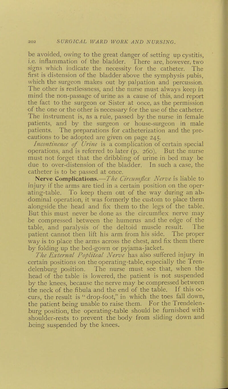 be avoided, owing to the great danger of setting up cystitis, i.e. inflammation of the bladder. There are, however, two signs which indicate the necessity for the catheter. The first is distension of the bladder above the symphysis pubis, which the surgeon makes out by palpation and percussion. The other is restlessness, and the nurse must always keep in mind the non-passage of urine as a cause of this, and report the fact to the surgeon or Sister at once, as the permission of the one or the other is necessary for the use of the catheter. The instrument is, as a rule, passed by the nurse in female patients, and by the surgeon or house-.surgeon in male patients. The preparations for catheterization and the pre- cautions to be adopted are given on page 245. Incontinence of Urine is a complication of certain special operations, and is referred to later (p. 260). But the nurse must not forget that the dribbling of urine in bed may be due to over-distension of the bladder. In such a case, the catheter is to be passed at once. Nerve Complications.—The Circumflex Nerve is liable to injury if the arms are tied in a certain position on the oper- ating-table. To keep them out of the way during an ab- dominal operation, it was formerly the custom to place them alongside the head and fix them to the legs of the table. But this must never be done as the circumflex nerve may be compressed between the humerus and the edge of the table, and paralysis of the deltoid muscle result. The patient cannot then lift his arm from his side. The proper way is to place the arms across the chest, and fix them there by folding up the bed-gown or pyjama-jacket. The External Popliteal Nerve has also suffered injury in certain positions on the operating-table, especially the Tren- delenburg position. The nurse must see that, when the head of the table is lowered, the patient is not suspended by the knees, because the nerve may be compressed between the neck of the fibula and the end of the table. If this oc- curs, the result is drop-foot, in which the toes fall down, the patient being unable to raise them. For the Trendelen- burg position, the operating-table should be furnished with shoulder-rests to prevent the body from sliding down and ■being suspended by the knees.