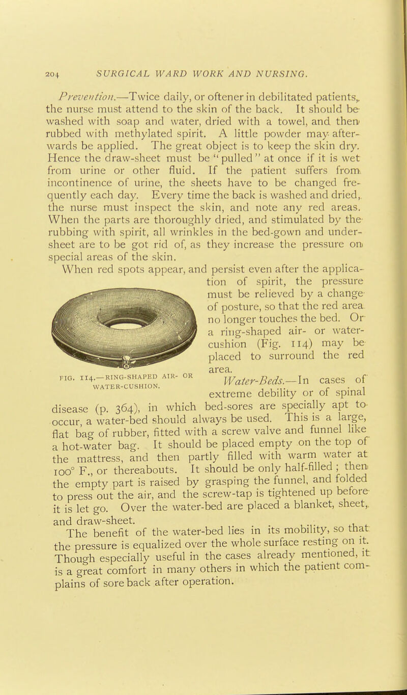 PrevoitioH.—Twice daily, or oftener in debilitated patients^ the nurse must attend to the skin of the back. It should be washed with soap and water, dried with a towel, and therv rubbed with methylated spirit. A little powder may after- wards be applied. The great object is to keep the skin dry. Hence the draw-sheet must be pulled at once if it is wet from urine or other fluid. If the patient suffers from, incontinence of urine, the sheets have to be changed fre- quently each day. Every time the back is washed and dried,, the nurse must inspect the skin, and note any red areas. When the parts are thoroughly dried, and stimulated by the rubbing with spirit, all wrinkles in the bed-gown and under- sheet are to be got rid of, as they increase the pressure oni special areas of the skin. When red spots appear, and persist even after the applica- tion of spirit, the pressure must be relieved by a change of posture, so that the red area no longer touches the bed. Or a ring-shaped air- or water- cushion (Fig. 114) may be placed to surround the red area. Water-Beds.—In extreme debility or FIG. 114.—RTNG-SHAPED ATR- WATER-CUSHION. OR cases of of spinal disease (p. 364), in which bed-sores are specially apt tO' occur, a water-bed should always be used. This is a large, flat bag of rubber, fitted with a screw valve and funnel like a hot-water bag. It should be placed empty on the top of the mattress, and then partly filled with warm water at 100° F., or thereabouts. It should be only half-filled ; then, the empty part is raised by grasping the funnel, and folded to press out the air, and the screw-tap is tightened up before it is let go. Over the water-bed are placed a blanket, sheet,, and draw-sheet. . The benefit of the water-bed lies in its mobility, so that the pressure is equalized over the whole surface resting on it. Though especially useful in the cases already mentioned, it is a great comfort in many others in which the patient com- plains of sore back after operation.