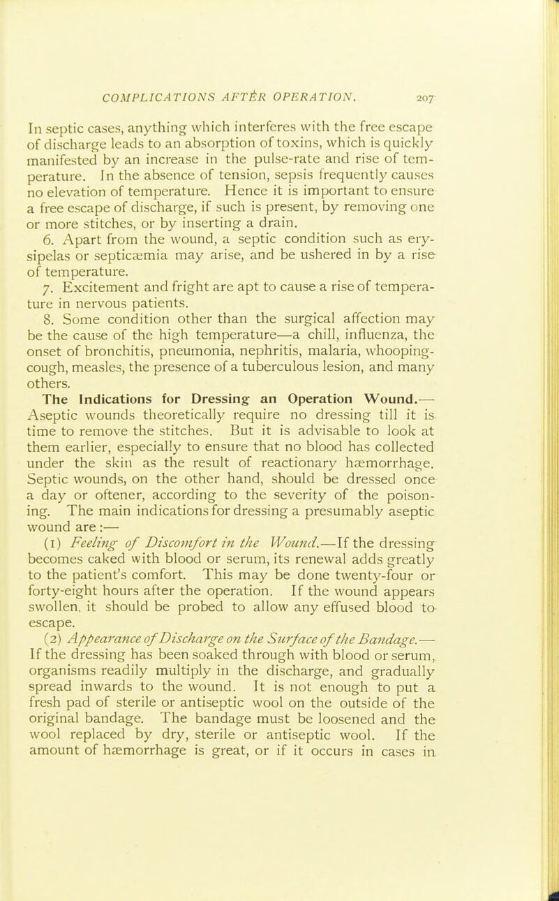 207- In septic cases, anything which interferes with the free escape of discharge leads to an absorption of toxins, which is quickly- manifested by an increase in tlie pulse-rate and rise of tem- perature. In the absence of tension, sepsis frequently causes no elevation of temperature. Hence it is important to ensure a free escape of discharge, if such is present, by removing one or more stitches, or by inserting a drain. 6. Apart from the wound, a septic condition such as ery- sipelas or septicaemia may arise, and be ushered in by a rise of temperature. 7. Excitement and fright are apt to cause a rise of tempera- ture in nervous patients. 8. Some condition other than the surgical affection may be the cause of the high temperature—a chill, influenza, the onset of bronchitis, pneumonia, nephritis, malaria, whooping- cough, measles, the presence of a tuberculous lesion, and many others. The Indications for Dressing an Operation Wound.— Aseptic wounds theoretically require no dressing till it is- time to remove the stitches. But it is advisable to look at them earlier, especially to ensure that no blood has collected under the skin as the result of reactionary haemorrhage. Septic wounds, on the other hand, should be dressed once a day or oftener, according to the severity of the poison- ing. The main indications for dressing a presumably aseptic wound are:— (1) Feeling of Discomfort in the Wound.—If the dressing becomes caked with blood or serum, its renewal adds greatly to the patient's comfort. This may be done twenty-four or forty-eight hours after the operation. If the wound appears swollen, it should be probed to allow any effused blood to- escape. (2) Appearance of Discharge on the Surface of the Bandage.— If the dressing has been soaked through with blood or serum,, organisms readily multiply in the discharge, and gradually spread inwards to the wound. It is not enough to put a fresh pad of sterile or antiseptic wool on the outside of the original bandage. The bandage must be loosened and the wool replaced by dry, sterile or antiseptic wool. If the amount of heemorrhage is great, or if it occurs in cases in