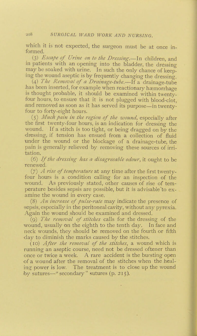 which it is not expected, the surgeon must be at once in- formed. (3) Escape of Urine on to the Dressing.—\\-\ children, and in patients with an opening into the bladder, the dressing may be soaked with urine. In such the only chance of keep- ing the wound aseptic is by frequently changing the dressing. (4) The Removal of a Drainage-tube.—If a drainage-tube has been inserted, for example when reactionary haemorrhage is thought probable, it should be examined within twenty- four hours, to ensure that it is not plugged with blood-clot, and removed as soon as it has served its purpose—in twenty- four to forty-eight hours. (5) Much pain in the region of the wound, especially after the first twenty-four hours, is an indication for dressing the wound. If a stitch is too tight, or being dragged on by the ■dressing, if tension has ensued from a collection of fluid under the wound or the blockage of a drainage-tube, the pain is generally relieved by removing these sources of irri- tation. (6) If the dressing has a disagreeable odour, it ought to be renewed. (7) A rise of temperature at any time after the first twenty- four hours is a condition calling for an inspection of the wound. As previously stated, other causes of rise of tem- perature besides sepsis are possible, but it is advisable to ex- amine the wound in every case. (8) An increase of pulse-rate may indicate the presence of -sepsis, especially in the peritoneal cavity, without any pyrexia. Again the wound should be examined and dressed. (9) The removal of stitches calls for the dressing of the wound, usually on the eighth to the tenth day. In face and neck wounds, they should be removed on the fourth or fifth •day to diminish the marks caused by the stitches. (10) After the removal of the stitches, a wound which is running an aseptic course, need not be dressed oftener than once or twice a week. A rare accident is the bursting open of a wound after the removal of the stitches when the heal- ing power is low. The treatment is to close up the wound by sutures—secondary sutures (p. 215).