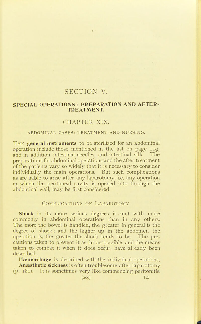 SPECIAL OPERATIONS : PREPARATION AND AFTER= TREATMENT. CHAPTER XIX. ABDOMINAL CASES: TREATMENT AND NURSING. The general instruments to be sterilized for an abdominal operation include those mentioned in the list on page 119, and in addition intestinal needles, and intestinal silk. The preparations for abdominal operations and the after-treatment of the patients vary so widely that it is necessary to consider individually the main operations. But such complications as are liable to arise after any laparotomy, i.e. any operation in which the peritoneal cavity is opened into through the abdominal wall, may be first considered. Complications of Laparotomy. Shock in its more serious degrees is met with more commonly in abdominal operations than in any others. The more the bowel is handled, the greater in general is the degree of shock; and the higher up in the abdomen the operation is, the greater the shock tends to be. The pre- cautions taken to prevent it as far as possible, and the means taken to combat it when it does occur, have already been described. Haemorrhage is described with the individual operations. Anaesthetic sickness is often troublesome after laparotomy (p. 180). It is sometimes very like commencing peritonitis. (2og) 14