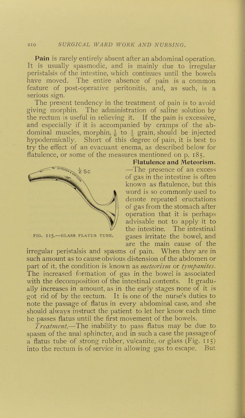 Pain is rarely entirely absent after an abdominal operation. It is usually spasmodic, and is mainly due to irregular peristalsis of the intestine, which continues until the bowels have moved. The entire absence of pain is a common feature of post-operative peritonitis, and, as such, is a serious sign. The present tendency in the treatment of pain is to avoid giving morphin. The administration of saline solution by the rectum is useful in relieving it. If the pain is excessive, and especially if it is accompanied by cramps of the ab- dominal muscles, morphin, ~ to i grain, should be injected hypodermically. Short of this degree of pain, it is best to try the effect of an evacuant enema, as described below for flatulence, or some of the measures mentioned on p. 185. Flatulence and Meteorism. —The presence of an excess of gas in the intestine is often known as flatulence, but this word is so commonly used to denote repeated eructations of gas from the stomach after operation that it is perhaps advisable not to apply it to the intestine. The intestinal gases irritate the bowel, and are the main cause of the irregular peristalsis and spasms of pain. When they are in such amount as to cause obvious distension of the abdomen or part of it, the condition is known as meteorism or tympanites. The increased formation of gas in the bowel is associated with the decomposition of the intestinal contents. It gradu- ally increases in amount, as in the early stages none of it is got rid of by the rectum. It is one of the nurse's duties to note the passage of flatus in every abdominal case, and she should always instruct the patient to let her know each time he passes flatus until the first movement of the bowels. Treatment.—The inability to pass flatus may be due to spasm of the anal sphincter, and in such a case the passage of a flatus tube of strong rubber, vulcanite, or glass (Fig. 115) into the rectum is of service in allowing gas to escape. But FIG. 115.—GLASS FLATUS TUBE.