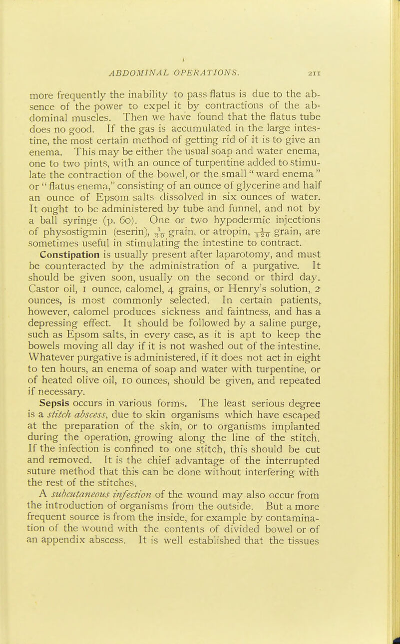 more frequently the inability to pass flatus is due to the ab- sence of the power to expel it by contractions of the ab- dominal muscles. Then we have found that the flatus tube does no good. If the gas is accumulated in the large intes- tine, the most certain method of getting rid of it is to give an enema. This may be either the usual soap and water enema, one to two pints, with an ounce of turpentine added to stimu- late the contraction of the bowel, or the small  ward enema  or  flatus enema, consisting of an ounce of glycerine and half an ounce of Epsom salts dissolved in six ounces of water. It ought to be administered by tube and funnel, and not by a ball syringe (p. 60). One or two hypodermic injections of physostigmin (eserin), grain, or atropin, grain, are sometimes useful in stimulating the intestine to contract. Constipation is usually present after laparotomy, and must be counteracted by the administration of a purgative. It should be given soon, usually on the second or third day. Castor oil, i ounce, calomel, 4 grains, or Henry's solution, 2 ounces, is most commonly selected. In certain patients,, however, calomel produces sickness and faintness, and has a depressing effect. It should be followed by a saline purge, such as Epsom salts, in every case, as it is apt to keep the bowels moving all day if it is not washed out of the intestine. Whatever purgative is administered, if it does not act in eight to ten hours, an enema of soap and water with turpentine, or of heated olive oil, 10 ounces, should be given, and repeated if necessary. Sepsis occurs in various forms. The least serious degree is a sizic/i abscess, due to skin organisms which have escaped at the preparation of the skin, or to organisms implanted during the operation, growing along the line of the stitch. If the infection is confined to one stitch, this should be cut and removed. It is the chief advantage of the interrupted suture method that this can be done without interfering with the rest of the stitches. A subcutaneous infection of the wound may also occur from the introduction of organisms from the outside. But a more frequent source is from the inside, for example by contamina- tion of the wound with the contents of divided bowel or of an appendix abscess. It is well established that the tissues