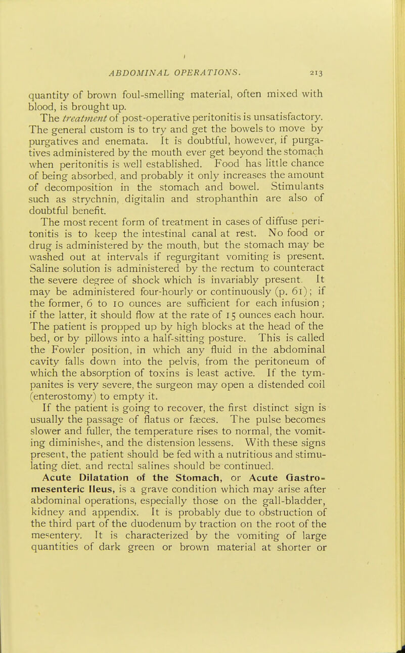quantity of brown foul-smelling material, often mixed with blood, is brought up. The treatment of post-operative peritonitis is unsatisfactory. The general custom is to try and get the bowels to move by purgatives and enemata. It is doubtful, however, if purga- tives administered by the mouth ever get beyond the stomach when peritonitis is well established. Food has little chance of being absorbed, and probably it only increases the amount of decomposition in the stomach and bowel. Stimulants such as strychnin, digitalin and strophanthin are also of doubtful benefit. The most recent form of treatment in cases of diffuse peri- tonitis is to keep the intestinal canal at rest. No food or drug is administered by the mouth, but the stomach may be washed out at intervals if regurgitant vomiting is present. Saline solution is administered by the rectum to counteract the severe degree of shock which is invariably present. It may be administered four-hourl)'or continuously (p. 61); if the former, 6 to 10 ounces are sufficient for each infusion ; if the latter, it should flow at the rate of 15 ounces each hour. The patient is propped up by high blocks at the head of the bed, or by pillows into a half-sitting posture. This is called the Fowler position, in which any fluid in the abdominal cavity falls down into the pelvis, from the peritoneum of which the absorption of toxins is least active. If the tym- panites is very severe, the surgeon may open a distended coil (enterostomy) to empty it. If the patient is going to recover, the first distinct sign is usually the passage of flatus or fseces. The pulse becomes slower and fuller, the temperature rises to normal, the vomit- ing diminishes, and the distension lessens. With these signs present, the patient should be fed with a nutritious and stimu- lating diet, and rectal salines should be continued. Acute Dilatation of the Stomach, or Acute Qastro- mesenteric Ileus, is a grave condition which may arise after abdominal operations, especially those on the gall-bladder, kidney and appendix. It is probably due to obstruction of the third part of the duodenum by traction on the root of the mesentery. It is characterized by the vomiting of large quantities of dark green or brown material at shorter or