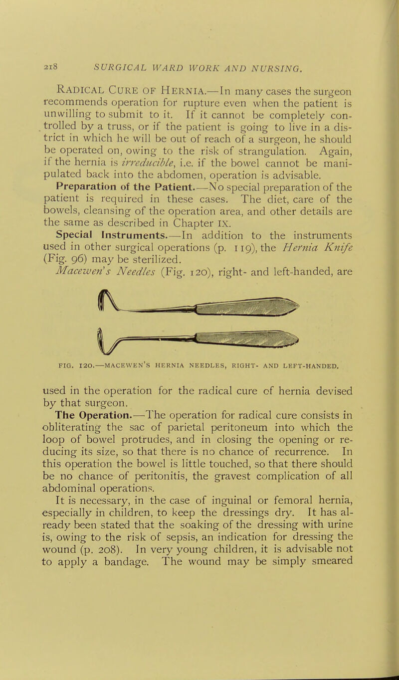 Radical Cure of Hernia—In many cases the surgeon recommends operation for rupture even when the patient is unwilh'ng to submit to it. If it cannot be completely con- trolled by a truss, or if the patient is going to live in a dis- trict in which he will be out of reach of a surgeon, he should be operated on, owing to the risk of strangulation. Again, if the hernia is irreducible, i.e. if the bowel cannot be mani- pulated back into the abdomen, operation is advisable. Preparation of the Patient.—No special preparation of the patient is required in these cases. The diet, care of the bowels, cleansing of the operation area, and other details are the same as described in Chapter IX. Special Instruments.—In addition to the instruments used in other surgical operations (p. 119), the Hernia Knife (Fig. 96) may be sterilized. Macewen's Needles (Fig. 120), right- and left-handed, are FIG. 120.—macewen's HERNIA NEEDLES, RIGHT- AND LEFT-HANDED. used in the operation for the radical cure of hernia devised by that surgeon. The Operation.—The operation for radical cure consists in obliterating the sac of parietal peritoneum into which the loop of bowel protrudes, and in closing the opening or re- ducing its size, so that there is no chance of recurrence. In this operation the bowel is little touched, so that there should be no chance of peritonitis, the gravest complication of all abdominal operations. It is necessary, in the case of inguinal or femoral hernia, especially in children, to keep the dressings dry. It has al- ready been stated that the soaking of the dressing with urine is, owing to the risk of sepsis, an indication for dressing the wound (p. 208). In very young children, it is advisable not to apply a bandage. The wound may be simply smeared