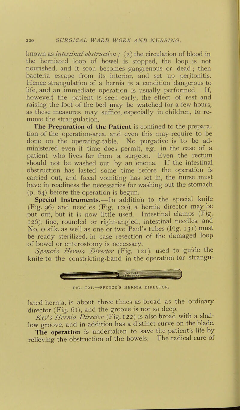 known as intestinal obstruction ; (2) the circulation of blood in the herniated loop of bowel is stopped, the loop is not nourished, and it soon becomes gangrenous or dead ; then bacteria escape from its interior, and set up peritonitis. Hence strangulation of a hernia is a condition dangerous to life, and an immediate operation is usually performed. If, however; the patient is seen early, the effect of rest and raising the foot of the bed may be watched for a few hours, as these measures may suffice, especially in children, to re- move the strangulation. The Preparation of the Patient is confined to the prepara- tion of the operation-area, and even this may require to be done on the operating-table. No purgative is to be ad- ministered even if time does permit, e.g. in the case of a patient who lives far from a surgeon. Even the rectum should not be washed out by an enema. If the intestinal obstruction has lasted some time before the operation is carried out, and faecal vomiting has set in, the nurse must have in readiness the necessaries for washing out the stomach (p. 64) before the operation is begun. Special Instruments.—In addition to the special knife (Fig. 96) and needles (Fig. 120), a hernia director may be put out, but it is now little used. Intestinal clamps (Fig. 126), fine, rounded or right-angled, intestinal needles, and No. o silk, as well as one or two Paul's tubes (Fig. 131) must be ready sterilized, in case resection of the damaged loop of bowel or enterostomy is necessary. Spenc^s Hernia Director (Fig. 121), used to guide the knife to the constricting-band in the operation for strangu- FIG. 121.—SPENCE'S hernia DIRECTOR. lated hernia, \< about three times as broad as the ordinary director (Fig. 61), and the groove is not so deep. Kefs Hernia Director (Fig. 122) is also broad with a shal- low groove, and in addition has a distinct curve on the blade. The operation is undertaken to save the patient's life by relieving the obstruction of the bowels. The radical cure of