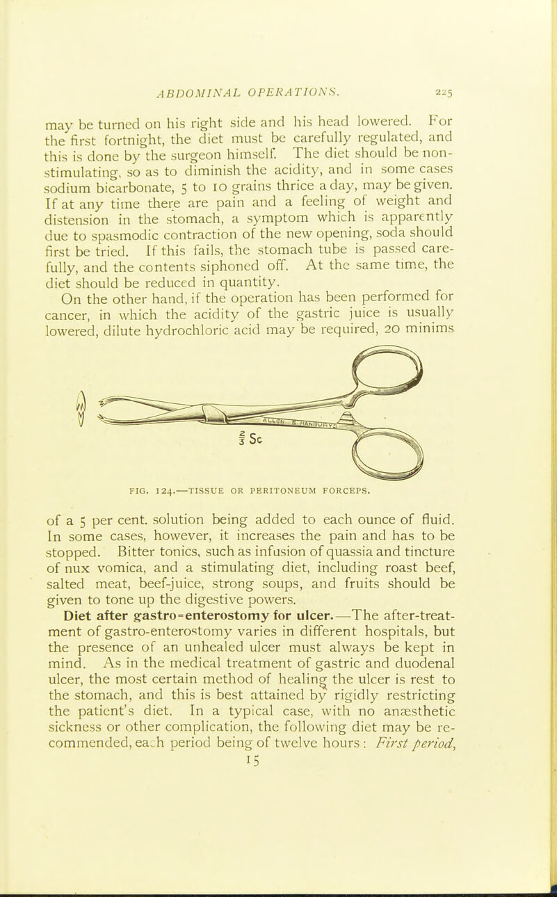 may be turned on his right side and his head lowered. For the first fortnight, the diet must be carefully regulated, and this is done by the surgeon himself. The diet should be non- stimulating, so as to diminish the acidity, and in some cases sodium bicarbonate, 5 to 10 grains thrice a day, may be given. If at any time there are pain and a feeling of weight and distension in the stomach, a symptom which is apparently due to spasmodic contraction of the new opening, soda should first be tried. If this fails, the stomach tube is passed care- fully, and the contents siphoned off. At the same tim.e, the diet should be reduced in quantity. On the other hand, if the operation has been performed for cancer, in which the acidity of the gastric juice is usually lowered, dilute hydrochloric acid may be required, 20 minims FIG. 124.—TISSUE OR PERITONEUM FORCEPS. of a 5 per cent, solution being added to each ounce of fluid. In some cases, however, it increases the pain and has to be stopped. Bitter tonics, such as infusion of quassia and tincture of nux vomica, and a stimulating diet, including roast beef, salted meat, beef-juice, strong soups, and fruits should be given to tone up the digestive powers. Diet after gastro=enterostomy for ulcer.—The after-treat- ment of gastro-enterostomy varies in different hospitals, but the presence of an unhealed ulcer must always be kept in mind. As in the medical treatment of gastric and duodenal ulcer, the most certain method of healing the ulcer is rest to the stomach, and this is best attained by rigidly restricting the patient's diet. In a typical case, with no anaesthetic sickness or other complication, the following diet may be re- commended, each period being of twelve hours : Firsi period, 15