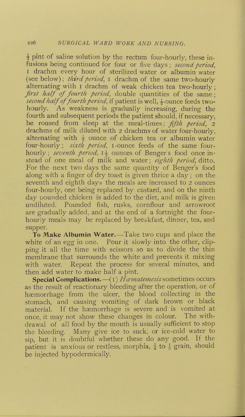 i pint of saline solution by the rectum four-hourly, these in- fusions being continued for four or five days ; second period, I drachm every hour of sterilized water or albumin water (see below); third period, i drachm of the same two-hourly alternating with i drachm of weak chicken tea two-hourly ; first half of fourth period, double quantities of the same; second half of fourth period, if patient is well, -^-ounce feeds two- hourly. As weakness is gradually increasing, during the fourth and subsequent periods the patient should, if necessary, be roused from sleep at the meal-times; fifth period, 2 drachms of milk diluted with 2 drachms of water four-hourly, alternating with \ ounce of chicken tea or albumin water four-hourly; sixth period, I-ounce feeds of the same four- hourly; seventh period, i-^ ounces of Benger s food once in- stead of one meal of milk and water; eighth period, ditto. For the next two days the same quantity of Benger's food along with a finger of dry toast is given thrice a day; on the seventh and eighth days the meals are increased to 2 ounces four-hourly, one being replaced by custard, and on the ninth day pounded chicken is added to the diet, and milk is given undiluted. Pounded fish, rusks, cornflour and arrowroot are gradually added, and at the end of a fortnight the four- hourly meals may be replaced by breakfast, dinner, tea, and supper. To Make Albumin Water.—Take two cups and place the white of an egg in one. Pour it slowly into the other, clip- ping it all the time with scissors so as to divide the thin membrane that surrounds the white and prevents it mixing with water. Repeat the process for several minutes, and then add water to make half a pint. Special Complications.—(i) Hc^jnatemesissometimes occurs as the result of reactionary bleeding after the operation, or of haemorrhage from the ulcer, the blood collecting in the stomach, and causing vomiting of dark brown or black material. If the haemorrhage is severe and is vomited at once, it may not show these changes in colour. The with- drawal of all food by the mouth is usually sufificient to stop the bleeding. Many give ice to suck, or ice-cold water to sip, but it is doubtful whether these do any good. If the patient is anxious or restless, morphia, ^ to ^ grain, should be injected hypodermically.