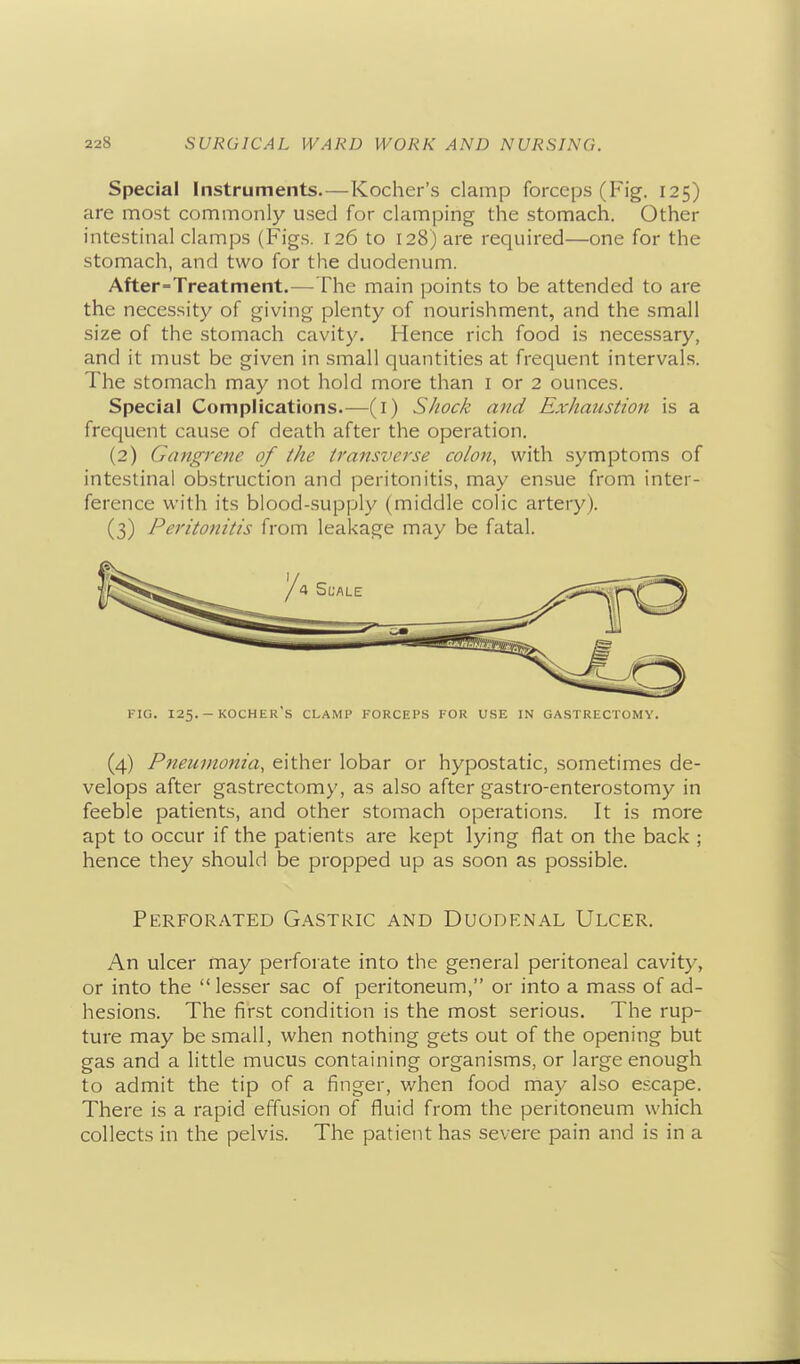 Special Instruments.—Kocher's clamp forceps (Fig. 125) are most commonly used for clamping the stomach. Other intestinal clamps (Figs. 126 to 128) are required—one for the stomach, and two for the duodenum. After-Treatment.—The main points to be attended to are the necessity of giving plenty of nourishment, and the small size of the stomach cavity. Hence rich food is necessary, and it must be given in small quantities at frequent intervals. The stomach may not hold more than i or 2 ounces. Special Complications.—(i) Shock and Exhaustion is a frequent cause of death after the operation. (2) Gangrene of the transverse colon, with symptoms of intestinal obstruction and peritonitis, may ensue from inter- ference with its blood-supply (middle colic artery). (3) Peritonitis from leakage may be fatal. FIG. 125. - kocher's clamp FORCEPS FOR USE IN GASTRECTOMY. (4) Pneumonia, either lobar or hypostatic, sometimes de- velops after gastrectomy, as also after gastro-enterostomy in feeble patients, and other stomach operations. It is more apt to occur if the patients are kept lying flat on the back ; hence they should be propped up as soon as possible. Perforated Gastric and Duodenal Ulcer. An ulcer may perforate into the general peritoneal cavity, or into the lesser sac of peritoneum, or into a mass of ad- hesions. The first condition is the most serious. The rup- ture may be small, when nothing gets out of the opening but gas and a little mucus containing organisms, or large enough to admit the tip of a finger, when food may also escape. There is a rapid effusion of fluid from the peritoneum which collects in the pelvis. The patient has severe pain and is in a