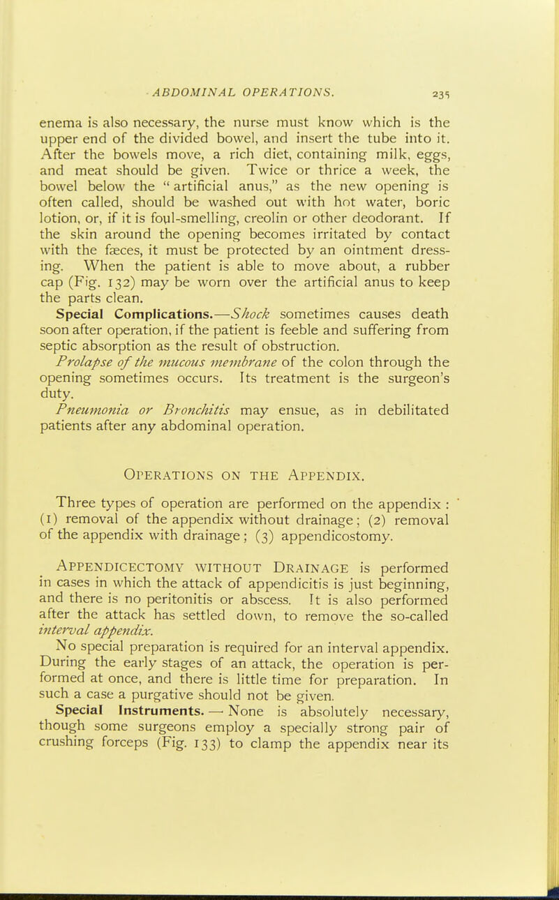 enema is also necessary, the nurse must know which is the upper end of the divided bowel, and insert the tube into it. After the bowels move, a rich diet, containing milk, eggs, and meat should be given. Twice or thrice a week, the bowel below the  artificial anus, as the new opening is often called, should be washed out with hot water, boric lotion, or, if it is foul-smelling, creolin or other deodorant. If the skin around the opening becomes irritated by contact with the faeces, it must be protected by an ointment dress- ing. When the patient is able to move about, a rubber cap (Fig. 132) may be worn over the artificial anus to keep the parts clean. Special Complications.—SJiock sometimes causes death soon after operation, if the patient is feeble and suffering from septic absorption as the result of obstruction. Prolapse of the mucous membrane of the colon through the opening sometimes occurs. Its treatment is the surgeon's duty. Pneumonia or Bronchitis may ensue, as in debilitated patients after any abdominal operation. OPER.A.TIONS ON THE APPENDIX. Three types of operation are performed on the appendix : (i) removal of the appendix without drainage; (2) removal of the appendix with drainage ; (3) appendicostomy. Appendicectomy without Drainage is performed in cases in which the attack of appendicitis is just beginning, and there is no peritonitis or abscess. It is also performed after the attack has settled down, to remove the so-called interval appendix. No special preparation is required for an interval appendix. During the early stages of an attack, the operation is per- formed at once, and there is little time for preparation. In such a case a purgative should not be given. Special Instruments. — None is absolutely necessary, though some surgeons employ a specially strong pair of crushing forceps (Fig. 133) to clamp the appendix near its