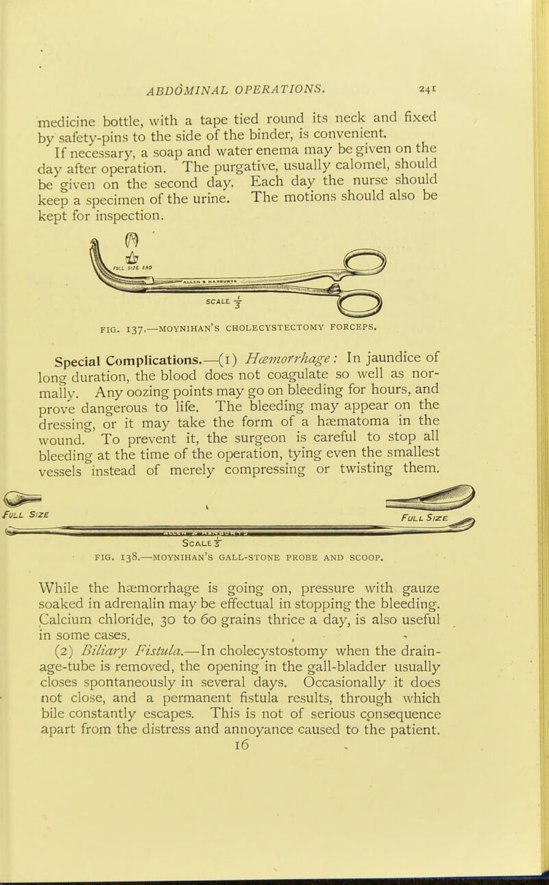medicine bottle, with a tape tied round its neck and fixed by safety-pins to the side of the binder, is convenient. If necessary, a soap and water enema may be given on the day after operation. The purgative, usually calomel, should be given on the second day. Each day the nurse should keep a specimen of the urine. The motions should also be kept for inspection. FIG. 137.—moynihan's cholecystectomy forceps. Special Complications.—(I) Hceinorrhage: In jaundice of long duration, the blood does not coagulate so well as nor- mafly. Any oozing points may go on bleeding for hours, and prove dangerous to life. The bleeding may appear on the dressing, or it may take the form of a hsematoma in the wound. To prevent it, the surgeon is careful to stop all bleeding at the time of the operation, tying even the smallest vessels instead of merely compressing or twisting them. fULL Size Full Size Scale 3 FIG. 138.—moynihan's gall-stone PROBE AND SCOOP. While the hsemorrhage is going on, pressure with gauze soaked in adrenalin may be effectual in stopping the bleeding. Calcium chloride, 30 to 60 grains thrice a day, is also useful in some cases. (2) Biliary Fistula.—In cholecystostomy when the drain- age-tube is removed, the opening in the gall-bladder usually closes spontaneously in several days. Occasionally it does not close, and a permanent fistula results, through which bile constantly escapes. This is not of serious consequence apart from the distress and annoyance caused to the patient. 16