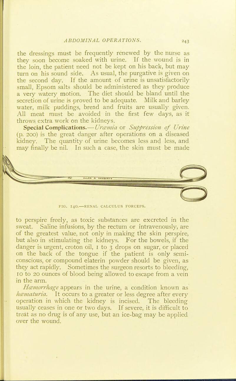 the dressings must be frequently renewed by the nurse as they soon become soaked with urine. If the wound is in the loin, the patient need not be kept on his back, but may turn on his sound side. As usual, the purgative is given on the second day. If the amount of urine is unsatisfactorily small, Epsom salts should be administered as they produce a very watery motion. The diet should be bland until the secretion of urine is -proved to be adequate. Milk and barley water, milk puddings, bread and fruits are usually given. All meat must be avoided in the first few days, as it throws extra work on the kidneys. Special Complications.—Urceviia ox Stippression of Urine (p. 200) is the great danger after operations on a diseased kidney. The quantity of urine becomes less and less, and may finally be nil. In such a case, the skin must be made FIG. 140, RENAL CALCULUS FORCEPS. to perspire freely, as toxic substances are excreted in the sweat. Saline infusions, by the rectum or intravenously, are of the greatest value, not only in making the skin perspire, but also in stimulating the kidneys. For the bowels, if the danger is urgent, croton oil, I to 3 drops on sugar, or placed on the back of the tongue if the patient is only semi- conscious, or compound elaterin powder should be given, as they act rapidly. Sometimes the surgeon resorts to bleeding, 10 to 20 ounces of blood being allowed to escape from a vein in the arm. Hceinorrhage appears in the urine, a condition known as Jicematuria. It occurs to a greater or less degree after every operation in which the kidney is incised. The bleeding usually ceases in one or two days. If severe, it is difficult to treat as no drug is of any use, but an ice-bag may be applied over the wound.